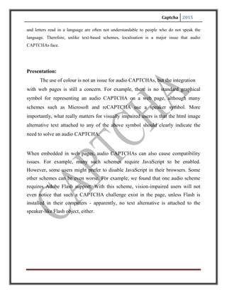 Captcha 2015
CONCLUSION
1.CAPTCHAS are any software that distinguishes human and machine.
2.Research in CAPTCHAS implies advancement in AI making computers
understand how human thinks.
3.Internet companies are making billions of dollars every year, their security and
services quality matters and so does the advancement in CAPTCHA technology.
4.Different methods of CAPTCHAS are being studied but new ideas like
ReCAPTCHA using human time on internet is amazing.
5. CAPTCHA’s are mainly produced from Asynchronous Java-script And XML
(AJAX) & using a bit of Hypertext Preprocessor(PHP) technology, various
algorithms are present.
 