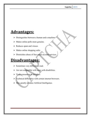 Captcha 2015
REFERENCES
[1]. Luis von Ahn, Manuel Blum, Nicholas J. Hopper and John Langford. The CAPTCHA Web
Page: http://www.captcha.net. 2000.
[2]. Luis von Ahn, Manuel Blum and John Langford. Telling Humans and Computers Apart
(Automatically) or How Lazy Cryptographers do AI. To appear in Communications
of the ACM.
[3]. Mihir Bellare, Russell Impagliazzo and Moni Naor. Does Parallel Repetition Lower the Error in
Computationally Sound Protocols? In 38th IEEE Symposium on Foundations of Computer Science
(FOCS' 97), pages 374-383. IEEE Computer Society, 1997.
[4]. Mikhail M. Bongard. Pattern Recognition. Spartan Books, Rochelle Park NJ, 1970.
[5]. A. L. Coates, H. S. Baird, and R. J. Fateman. Pessimal Print: A Reverse Turing Test. In
Proceedings of the International Conference on Document Analysis and Recognition (ICDAR' 01),
pages 1154-1159. Seattle WA, 2001.
[6]. Scott Craver. On Public-key Steganography in the Presence of an A ctive Warden. In
Proceedings of the Second International Information Hiding Workshop, pages 355-368. Springer,
1998.
[7]. Nicholas J. Hopper, John Langford and Luis von Ahn. Provably Secure Steganography.
In Advances in Cryptology, CRYPTO' 02, volume 2442 of Lecture Notes in Computer Science,
pages 77-92. Santa Barbara, CA, 2002.
[8]. M. D. Lillibridge, M. Abadi, K. Bharat, and A. Broder. Method for selectively restricting access
to computer systems. US Patent 6,195,698. Applied April 1998 and Approved February 2001.
[9]. Greg Mori and Jitendra Malik. Breaking a Visual CAPTCHA. Unpublished Manuscript, 2002.
[10]. Moni Naor. Veri_cation of a human in the loop or Identi_cation via the Turing Test.
Unpublished Manuscript, 1997.
 