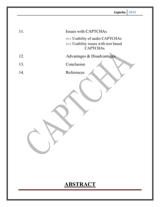 Captcha 2015
ABSTRACT
One common application of CAPTCHA is for verifying online polls. In fact,
a former Slashdot poll serves as an example of what can go wrong if pollsters don't
implement filters on their surveys. In 1999, Slashdot published a poll that asked
visitors to choosethe graduate schoolthat had the best program in computer
science. Students from two universities --Carnegie Mellon and MIT -- created
automated programs called bots to vote repeatedly for their respective schools.
While those two schools received thousands of votes, the other schools only had a
few hundred each. If it's possible to create a program that can vote in a poll, how
can we trust online poll results at all? A CAPTCHA form can help prevent
programmers from taking advantage of the polling system.
Registration forms on Web sites often use CAPTCHAs. Forexample,
free Web-based e-mail services like Hotmail, yahoo mail or gmailallow people to
create an e-mail account free of charge. Usually, users must provide some personal
information when creating an account, but the services typically don't verify this
information. They use CAPTCHAs to try to prevent spammers from using bots to
generate hundreds of spam mail accounts. How Stuff Works Yahoo uses
alphanumeric strings rather than words as CAPTCHAs when you sign up for a
Yahoo! account. Ticket brokers like Ticket Master also use CAPTCHA
applications.
 