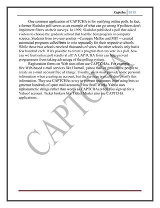 Captcha 2015
INTRODUCTION
Use of INTERNET has remarkably increased Globally in the past 10-12 years and
so is the need of the Security over it. Marketing and Advertisement over INTERNET has
seen companies like GOOGLE being made, which at the moment is traded at 181 billion
USD ie. Almost twice of General Motors, McDonalds combined.
You're trying to sign up for a free email service offered by Gmail or Yahoo. Before
you can submit your application, you first have to pass a test. It's not a hard test -- in fact, that's
the point. For you, the test should be simple and straightforward. But for a computer, the test
should be almost impossible to solve. This sort of test is a CAPTCHA. They're also known as a
type of Human Interaction Proof(HIP). You've probably seen CAPTCHA tests on lots of
Web sites. The most common form of CAPTCHA is an image of several distorted letters. It's
your job to type the correct series of letters into a form. If your letters match the ones in the
distorted image, you pass the test.
CAPTCHAs are short for Completely Automated Public Turing test to tell Computers
and Humans Apart. The term "CAPTCHA" was coined in 2000 by Luis Von Ahn, Manuel Blum,
Nicholas J. Hopper (all of Carnegie Mellon University, and John Langford (then of IBM). They
are challenge-response tests to ensure that the users are indeed human. The purpose of a
CAPTCHA is to block form submissions from spam bots –automated scripts that harvest email
addresses from publicly available web forms. A common kind of CAPTCHA used on most
websites requires the users to enter the string of characters that appear in a distorted form on the
screen.
CAPTCHAs are used because of the fact that it is difficult for the computers to extract
the text from such a distorted image, whereas it is relatively easy for a human to understand the
text hidden behind the distortions. Therefore, the correct response to a CAPTCHA challenge is
assumed to come from a human and the user is permitted into the website.
 