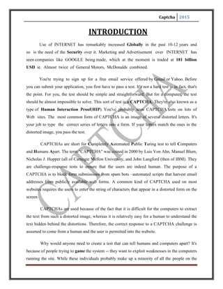 Captcha 2015
Why would anyone need to create a test that can tell humans and computers apart? It's
because of people trying to game the system -- they want to exploit weaknesses in the computers
running the site. While these individuals probably make up a minority of all the people on the
Internet, their actions can affect millions of users and Web sites. For example free e-mail service
might find itself bombarded by account requests from an automated program. That automated
program could be part of a larger attempt to send out spam mail to millions of people. The
CAPTCHA test helps identify which users are real human beings and which ones are computer
programs.
Spammers are constantly trying to build algorithms that read the distorted text correctly.
So strong CAPTCHAs have to be designed and built so that the efforts of the spammers are
thwarted.
Well this presentation is about Security achieved over Internet using CAPTCHAS.
CAPTCHAS are basically software programs which act as a test to any user over internet that the
person (user) is a human or another machine. This concept is used by all the big companies over
internet Google, yahoo or facebook (name any).So what are these CAPTCHAS? And what are
their possible applications? This is what we cover in our presentation.
 