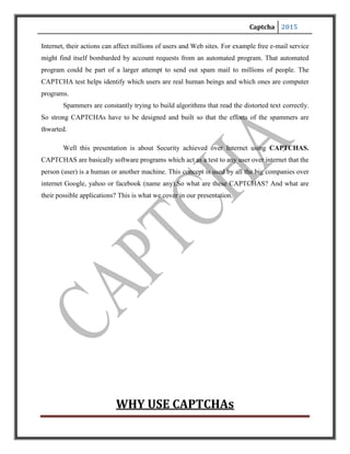 Captcha 2015
WHY USE CAPTCHAs
The proliferation of the publicly available services on the Web is a boon for the
community at large. But unfortunately it has invited new and novel abuses. Programs (bot sand
spiders) are being created to steal services and to conduct fraudulent transactions. Some
examples:
• Free online accounts are being registered automatically many times and are being
used to distribute stolen or copyrighted material.
•Recommendation systems are vulnerable to artificial inflation or deflation of rankings. For
example, EBay, a famous auction website allows users to rate a product. Abusers can easily
create bots that could increase or decrease the rating of a specific product, possibly changing
people’s perception towards the product.
•Spammers register themselves with free email accounts such as those provided by Gmail or
Hotmail and use their bots to send unsolicited mails to other users of that email service.
•Online polls are attacked by bots and are susceptible to ballot stuffing. This gives
Unfair mileage to those that benefit from it.
In light of the above listed abuses and much more, a need was felt for a facility that checks users
and allows access to services to only human users. It was in this direction that such a tool like
CAPTCHA was created.
Well to completely understand its usage one can consider this story. Few years
ago(November 99) www.Slashdot.org(a popular site in US) conducted following poll on
internet.
 