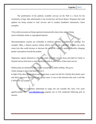 Captcha 2015
Now students at CMU and MIT instantly wrote a program which increased their vote counts
using software and ultimately the poll had to be taken down because both MIT and CMU had
millions of votes while others struggled to reach thousands.
There are situations like these where you need to distinguish whether user is a machine or a
computer. This is where we use CAPTCHAS.
QUICKVOTE
Which is the best Computer Science
Grad School in the US?
CMU
MIT
vote
Berkeley
StanfordCornell
Princeton
 