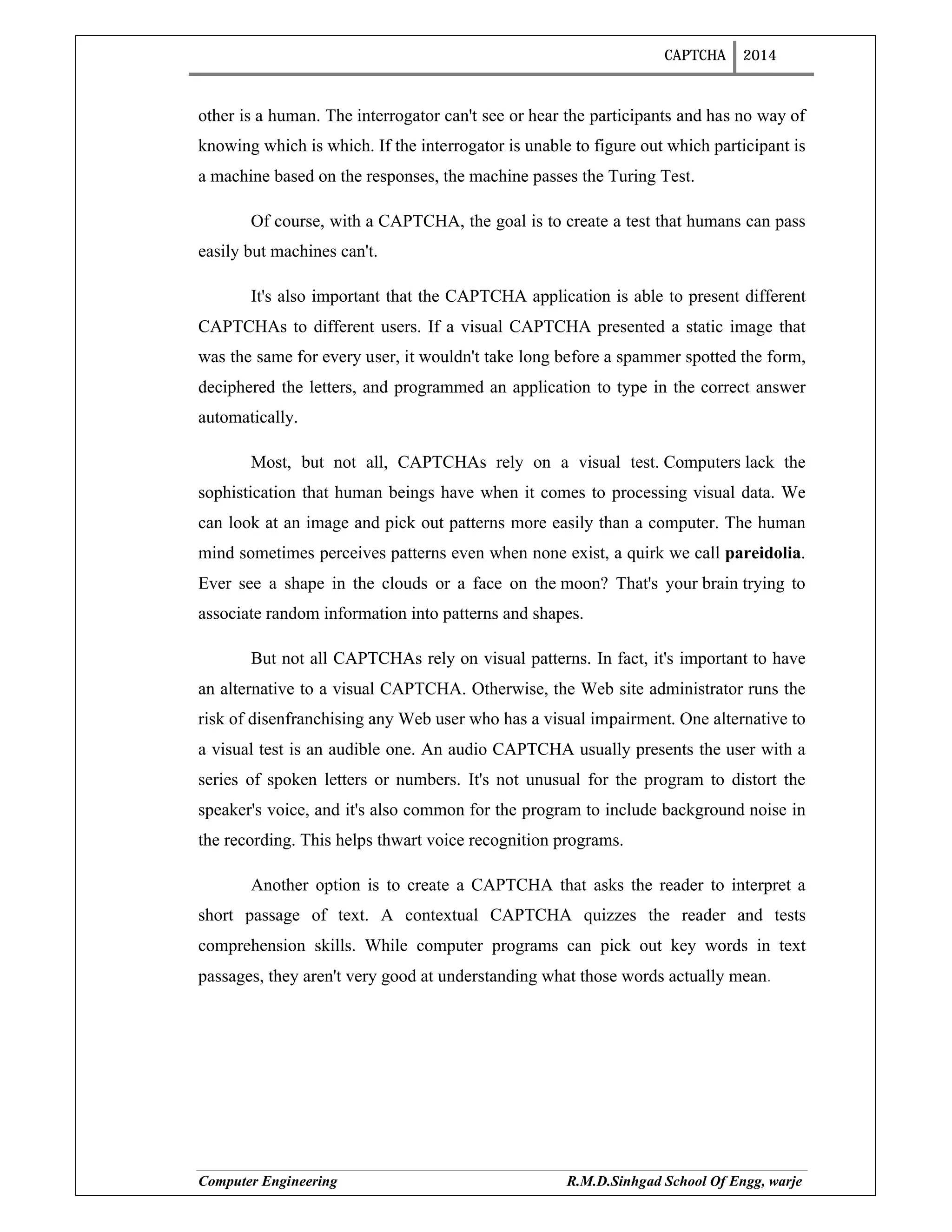 CAPTCHA 2014
Computer Engineering R.M.D.Sinhgad School Of Engg, warje
other is a human. The interrogator can't see or hear the participants and has no way of
knowing which is which. If the interrogator is unable to figure out which participant is
a machine based on the responses, the machine passes the Turing Test.
Of course, with a CAPTCHA, the goal is to create a test that humans can pass
easily but machines can't.
It's also important that the CAPTCHA application is able to present different
CAPTCHAs to different users. If a visual CAPTCHA presented a static image that
was the same for every user, it wouldn't take long before a spammer spotted the form,
deciphered the letters, and programmed an application to type in the correct answer
automatically.
Most, but not all, CAPTCHAs rely on a visual test. Computers lack the
sophistication that human beings have when it comes to processing visual data. We
can look at an image and pick out patterns more easily than a computer. The human
mind sometimes perceives patterns even when none exist, a quirk we call pareidolia.
Ever see a shape in the clouds or a face on the moon? That's your brain trying to
associate random information into patterns and shapes.
But not all CAPTCHAs rely on visual patterns. In fact, it's important to have
an alternative to a visual CAPTCHA. Otherwise, the Web site administrator runs the
risk of disenfranchising any Web user who has a visual impairment. One alternative to
a visual test is an audible one. An audio CAPTCHA usually presents the user with a
series of spoken letters or numbers. It's not unusual for the program to distort the
speaker's voice, and it's also common for the program to include background noise in
the recording. This helps thwart voice recognition programs.
Another option is to create a CAPTCHA that asks the reader to interpret a
short passage of text. A contextual CAPTCHA quizzes the reader and tests
comprehension skills. While computer programs can pick out key words in text
passages, they aren't very good at understanding what those words actually mean.
 