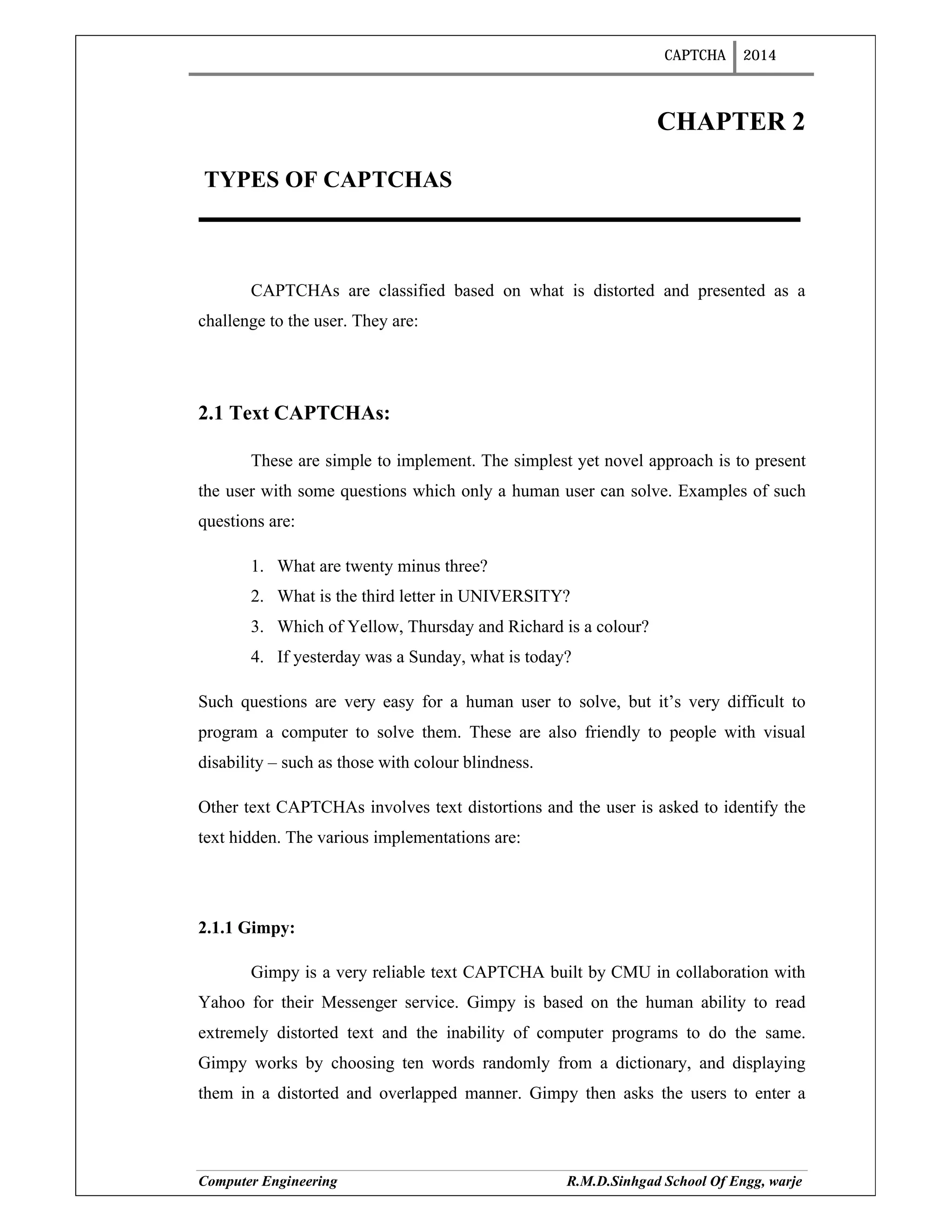 CAPTCHA 2014
Computer Engineering R.M.D.Sinhgad School Of Engg, warje
CHAPTER 2
TYPES OF CAPTCHAS
CAPTCHAs are classified based on what is distorted and presented as a
challenge to the user. They are:
2.1 Text CAPTCHAs:
These are simple to implement. The simplest yet novel approach is to present
the user with some questions which only a human user can solve. Examples of such
questions are:
1. What are twenty minus three?
2. What is the third letter in UNIVERSITY?
3. Which of Yellow, Thursday and Richard is a colour?
4. If yesterday was a Sunday, what is today?
Such questions are very easy for a human user to solve, but it’s very difficult to
program a computer to solve them. These are also friendly to people with visual
disability – such as those with colour blindness.
Other text CAPTCHAs involves text distortions and the user is asked to identify the
text hidden. The various implementations are:
2.1.1 Gimpy:
Gimpy is a very reliable text CAPTCHA built by CMU in collaboration with
Yahoo for their Messenger service. Gimpy is based on the human ability to read
extremely distorted text and the inability of computer programs to do the same.
Gimpy works by choosing ten words randomly from a dictionary, and displaying
them in a distorted and overlapped manner. Gimpy then asks the users to enter a
 