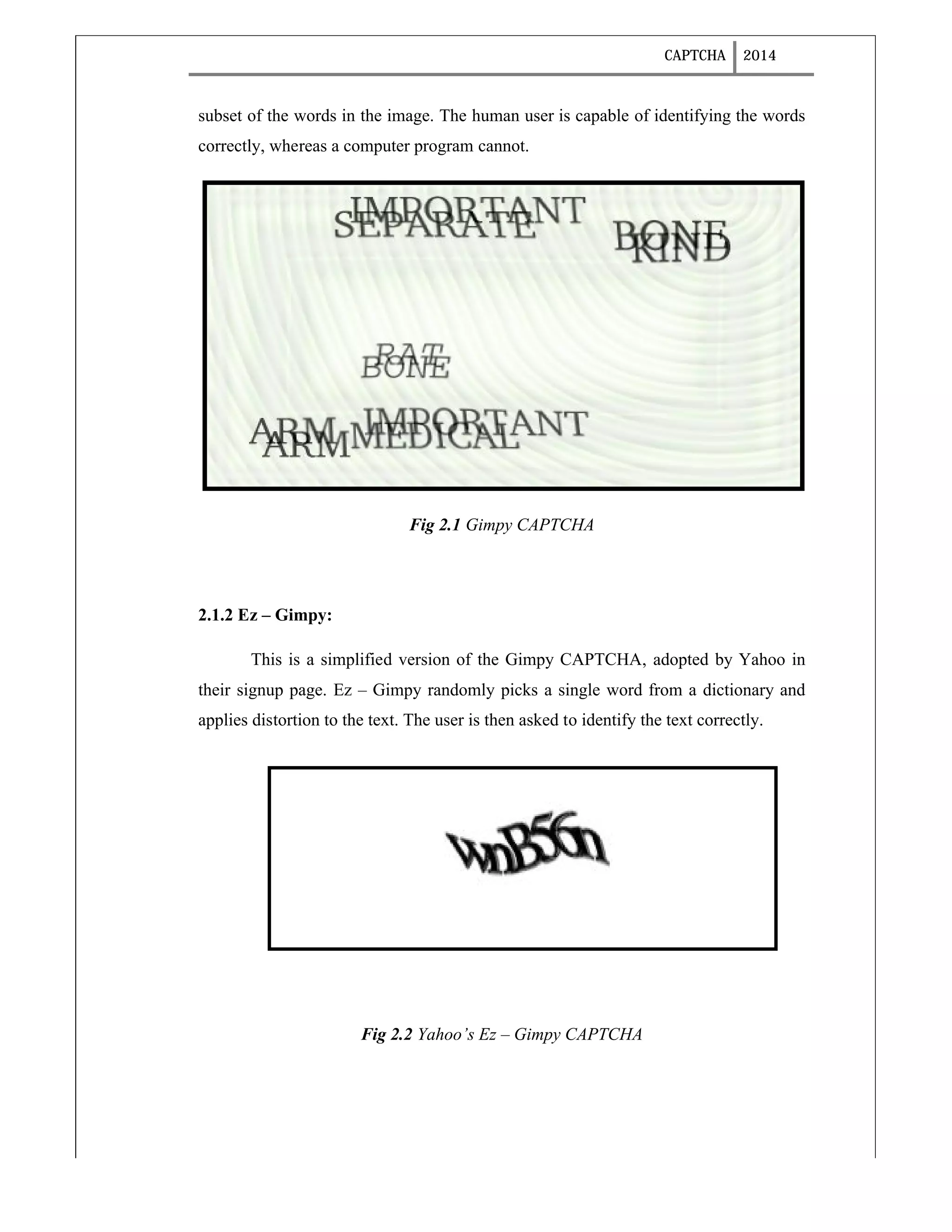 CAPTCHA 2014
subset of the words in the image. The human user is capable of identifying the words
correctly, whereas a computer program cannot.
Fig 2.1 Gimpy CAPTCHA
2.1.2 Ez – Gimpy:
This is a simplified version of the Gimpy CAPTCHA, adopted by Yahoo in
their signup page. Ez – Gimpy randomly picks a single word from a dictionary and
applies distortion to the text. The user is then asked to identify the text correctly.
Fig 2.2 Yahoo’s Ez – Gimpy CAPTCHA
 