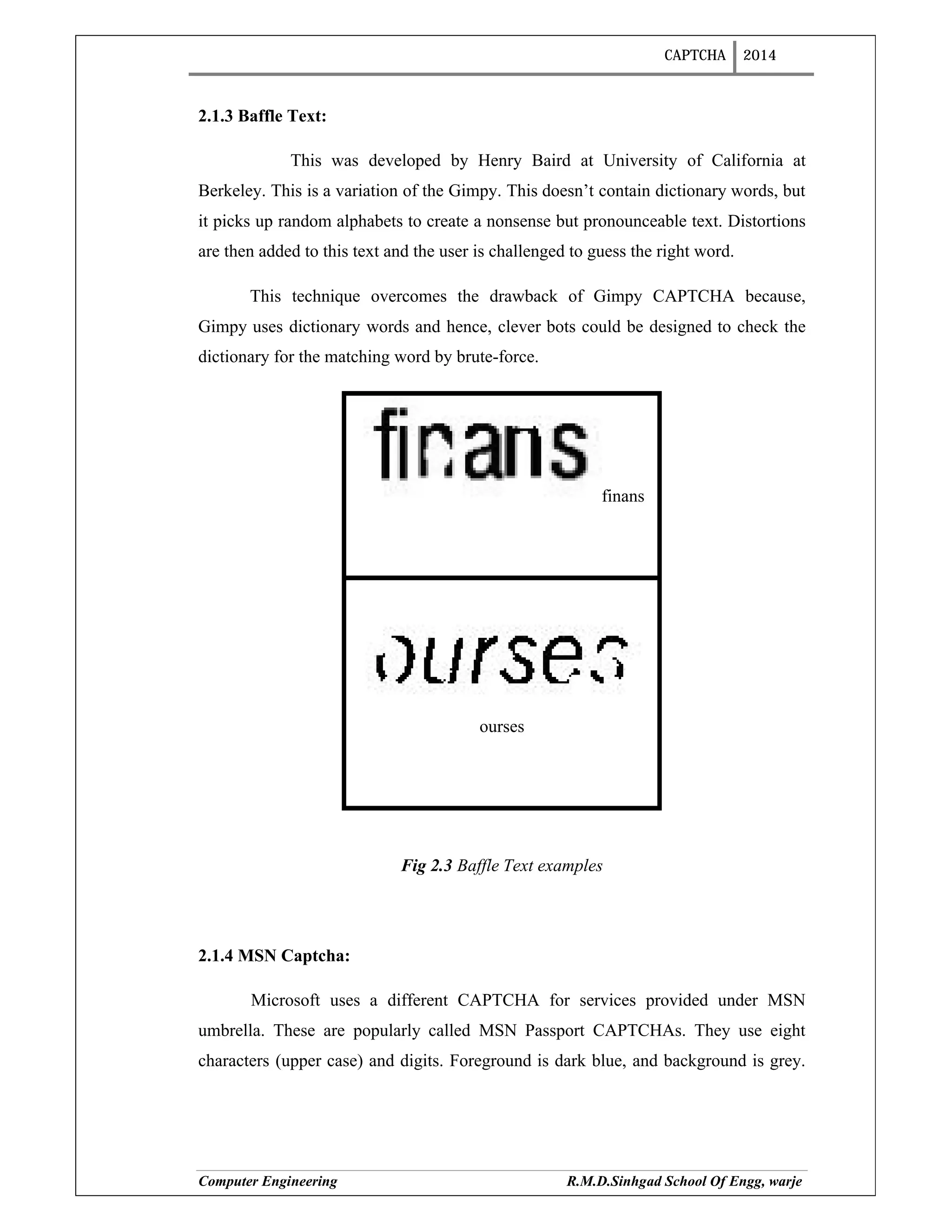 CAPTCHA 2014
Computer Engineering R.M.D.Sinhgad School Of Engg, warje
2.1.3 Baffle Text:
This was developed by Henry Baird at University of California at
Berkeley. This is a variation of the Gimpy. This doesn’t contain dictionary words, but
it picks up random alphabets to create a nonsense but pronounceable text. Distortions
are then added to this text and the user is challenged to guess the right word.
This technique overcomes the drawback of Gimpy CAPTCHA because,
Gimpy uses dictionary words and hence, clever bots could be designed to check the
dictionary for the matching word by brute-force.
finans
ourses
Fig 2.3 Baffle Text examples
2.1.4 MSN Captcha:
Microsoft uses a different CAPTCHA for services provided under MSN
umbrella. These are popularly called MSN Passport CAPTCHAs. They use eight
characters (upper case) and digits. Foreground is dark blue, and background is grey.
 