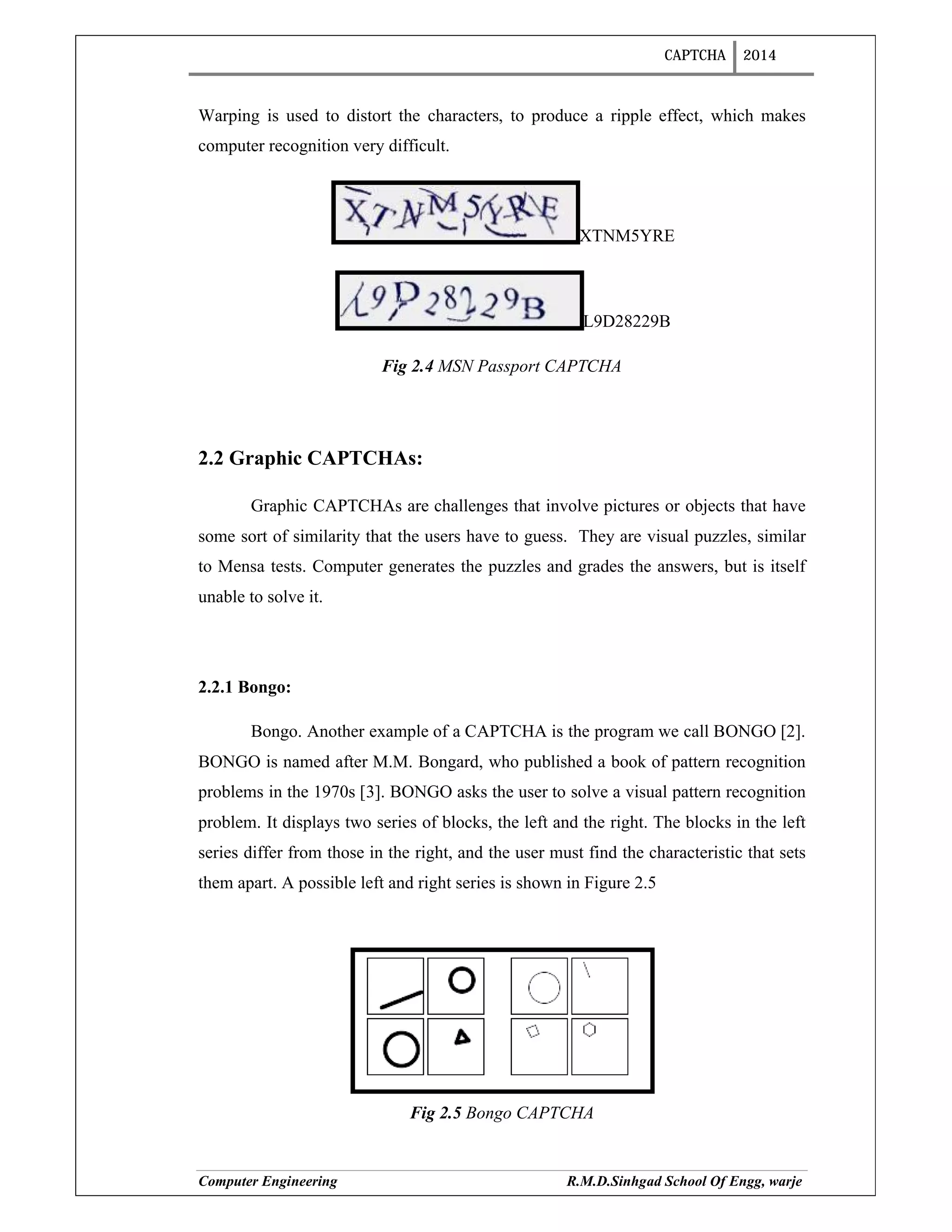 CAPTCHA 2014
Computer Engineering R.M.D.Sinhgad School Of Engg, warje
Warping is used to distort the characters, to produce a ripple effect, which makes
computer recognition very difficult.
XTNM5YRE
L9D28229B
Fig 2.4 MSN Passport CAPTCHA
2.2 Graphic CAPTCHAs:
Graphic CAPTCHAs are challenges that involve pictures or objects that have
some sort of similarity that the users have to guess. They are visual puzzles, similar
to Mensa tests. Computer generates the puzzles and grades the answers, but is itself
unable to solve it.
2.2.1 Bongo:
Bongo. Another example of a CAPTCHA is the program we call BONGO [2].
BONGO is named after M.M. Bongard, who published a book of pattern recognition
problems in the 1970s [3]. BONGO asks the user to solve a visual pattern recognition
problem. It displays two series of blocks, the left and the right. The blocks in the left
series differ from those in the right, and the user must find the characteristic that sets
them apart. A possible left and right series is shown in Figure 2.5
Fig 2.5 Bongo CAPTCHA
 