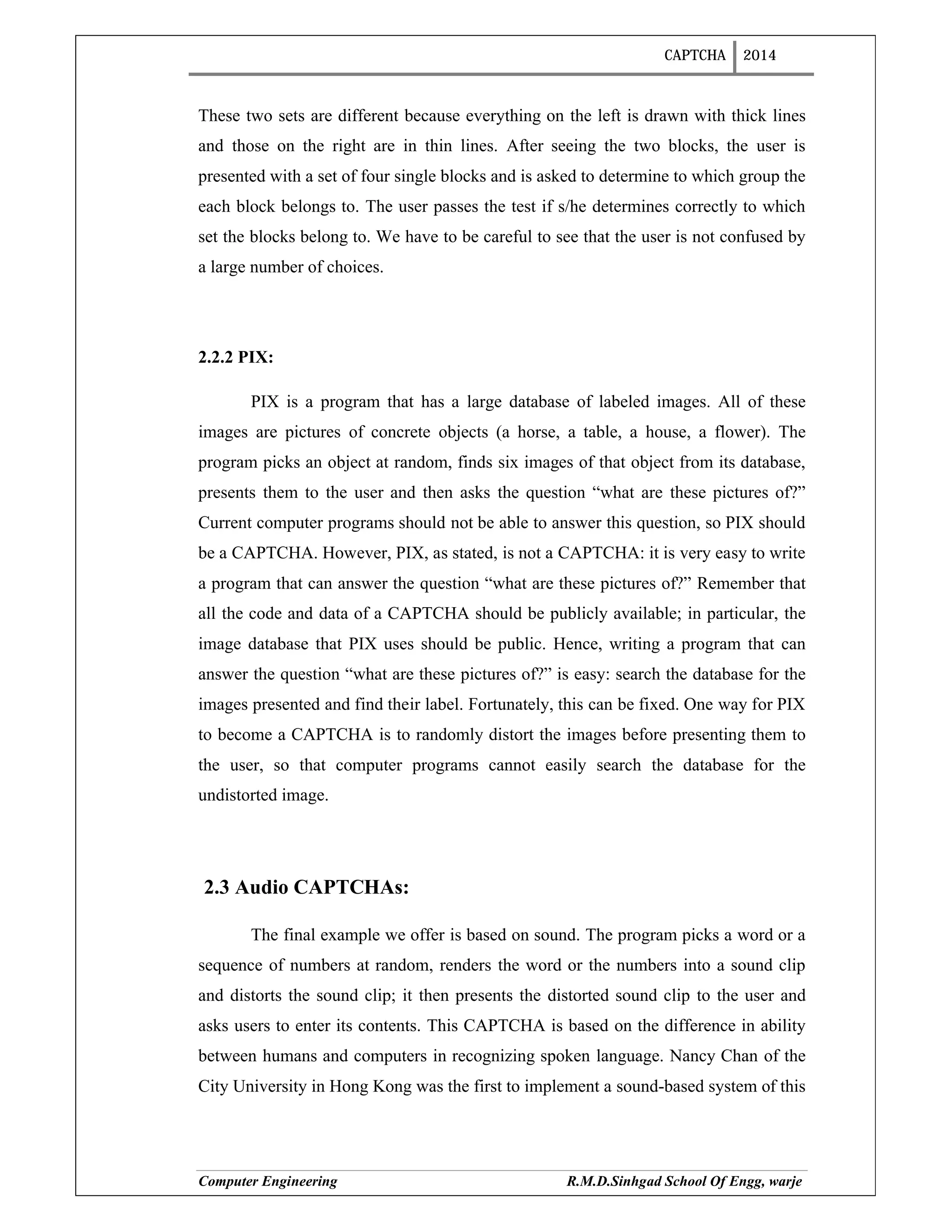 CAPTCHA 2014
Computer Engineering R.M.D.Sinhgad School Of Engg, warje
These two sets are different because everything on the left is drawn with thick lines
and those on the right are in thin lines. After seeing the two blocks, the user is
presented with a set of four single blocks and is asked to determine to which group the
each block belongs to. The user passes the test if s/he determines correctly to which
set the blocks belong to. We have to be careful to see that the user is not confused by
a large number of choices.
2.2.2 PIX:
PIX is a program that has a large database of labeled images. All of these
images are pictures of concrete objects (a horse, a table, a house, a flower). The
program picks an object at random, finds six images of that object from its database,
presents them to the user and then asks the question “what are these pictures of?”
Current computer programs should not be able to answer this question, so PIX should
be a CAPTCHA. However, PIX, as stated, is not a CAPTCHA: it is very easy to write
a program that can answer the question “what are these pictures of?” Remember that
all the code and data of a CAPTCHA should be publicly available; in particular, the
image database that PIX uses should be public. Hence, writing a program that can
answer the question “what are these pictures of?” is easy: search the database for the
images presented and find their label. Fortunately, this can be fixed. One way for PIX
to become a CAPTCHA is to randomly distort the images before presenting them to
the user, so that computer programs cannot easily search the database for the
undistorted image.
2.3 Audio CAPTCHAs:
The final example we offer is based on sound. The program picks a word or a
sequence of numbers at random, renders the word or the numbers into a sound clip
and distorts the sound clip; it then presents the distorted sound clip to the user and
asks users to enter its contents. This CAPTCHA is based on the difference in ability
between humans and computers in recognizing spoken language. Nancy Chan of the
City University in Hong Kong was the first to implement a sound-based system of this
 