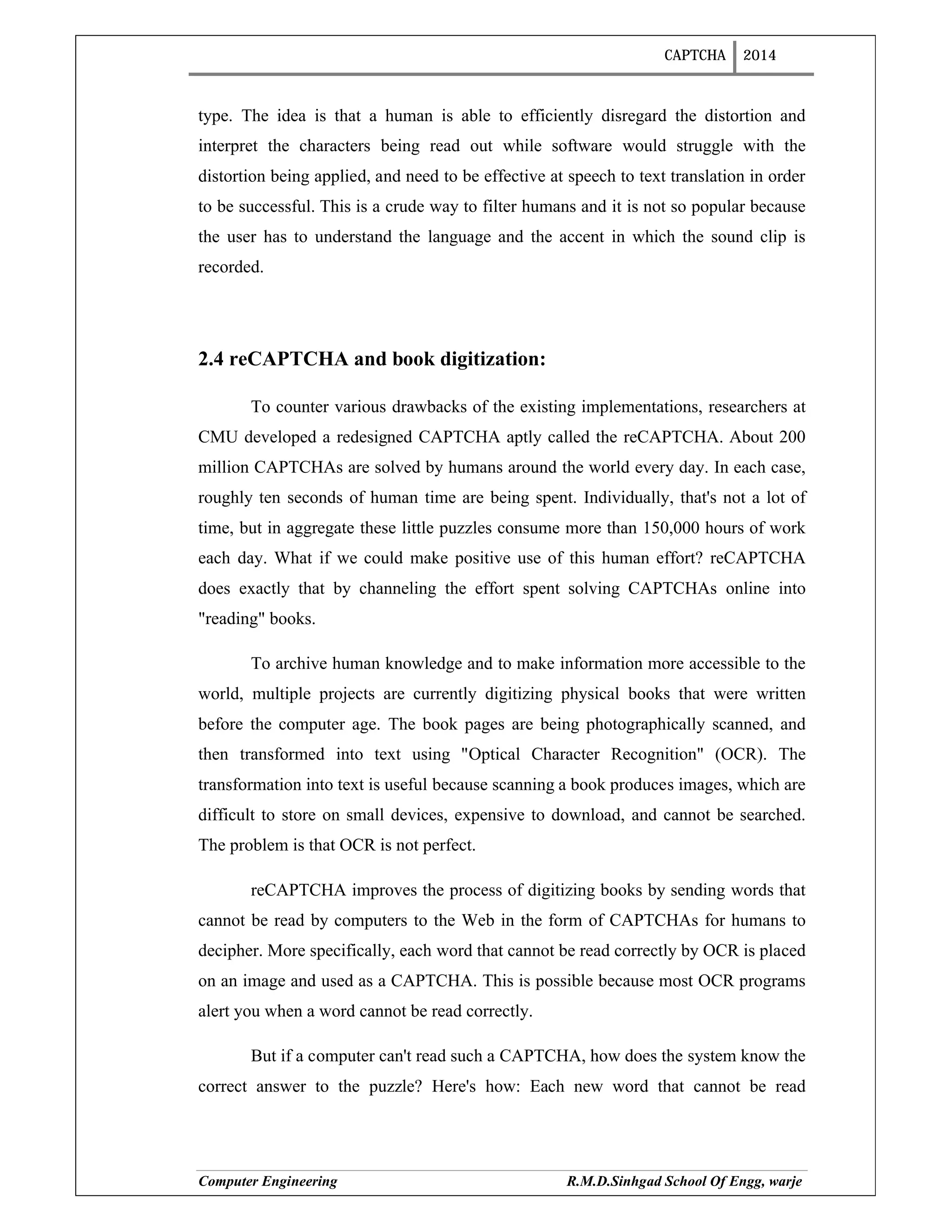 CAPTCHA 2014
Computer Engineering R.M.D.Sinhgad School Of Engg, warje
type. The idea is that a human is able to efficiently disregard the distortion and
interpret the characters being read out while software would struggle with the
distortion being applied, and need to be effective at speech to text translation in order
to be successful. This is a crude way to filter humans and it is not so popular because
the user has to understand the language and the accent in which the sound clip is
recorded.
2.4 reCAPTCHA and book digitization:
To counter various drawbacks of the existing implementations, researchers at
CMU developed a redesigned CAPTCHA aptly called the reCAPTCHA. About 200
million CAPTCHAs are solved by humans around the world every day. In each case,
roughly ten seconds of human time are being spent. Individually, that's not a lot of
time, but in aggregate these little puzzles consume more than 150,000 hours of work
each day. What if we could make positive use of this human effort? reCAPTCHA
does exactly that by channeling the effort spent solving CAPTCHAs online into
"reading" books.
To archive human knowledge and to make information more accessible to the
world, multiple projects are currently digitizing physical books that were written
before the computer age. The book pages are being photographically scanned, and
then transformed into text using "Optical Character Recognition" (OCR). The
transformation into text is useful because scanning a book produces images, which are
difficult to store on small devices, expensive to download, and cannot be searched.
The problem is that OCR is not perfect.
reCAPTCHA improves the process of digitizing books by sending words that
cannot be read by computers to the Web in the form of CAPTCHAs for humans to
decipher. More specifically, each word that cannot be read correctly by OCR is placed
on an image and used as a CAPTCHA. This is possible because most OCR programs
alert you when a word cannot be read correctly.
But if a computer can't read such a CAPTCHA, how does the system know the
correct answer to the puzzle? Here's how: Each new word that cannot be read
 