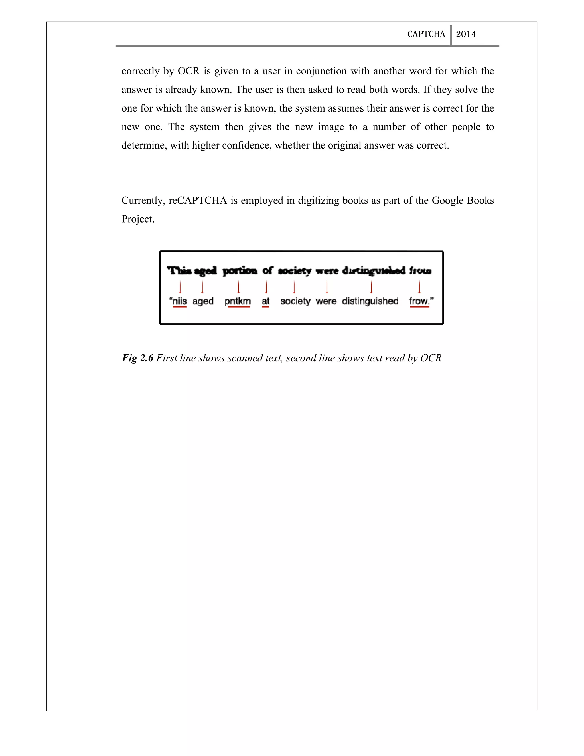 CAPTCHA 2014
correctly by OCR is given to a user in conjunction with another word for which the
answer is already known. The user is then asked to read both words. If they solve the
one for which the answer is known, the system assumes their answer is correct for the
new one. The system then gives the new image to a number of other people to
determine, with higher confidence, whether the original answer was correct.
Currently, reCAPTCHA is employed in digitizing books as part of the Google Books
Project.
Fig 2.6 First line shows scanned text, second line shows text read by OCR
 