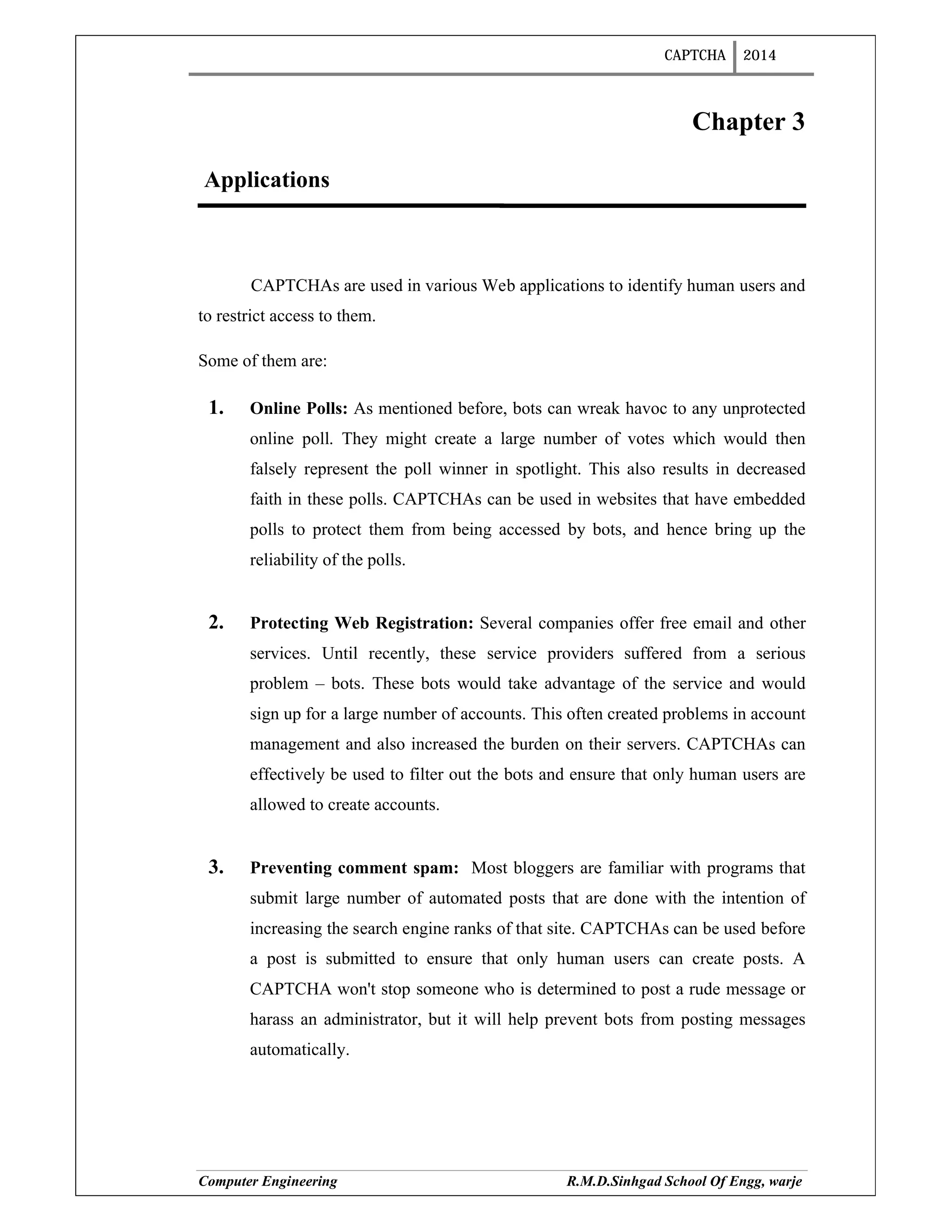 CAPTCHA 2014
Computer Engineering R.M.D.Sinhgad School Of Engg, warje
Chapter 3
Applications
CAPTCHAs are used in various Web applications to identify human users and
to restrict access to them.
Some of them are:
1. Online Polls: As mentioned before, bots can wreak havoc to any unprotected
online poll. They might create a large number of votes which would then
falsely represent the poll winner in spotlight. This also results in decreased
faith in these polls. CAPTCHAs can be used in websites that have embedded
polls to protect them from being accessed by bots, and hence bring up the
reliability of the polls.
2. Protecting Web Registration: Several companies offer free email and other
services. Until recently, these service providers suffered from a serious
problem – bots. These bots would take advantage of the service and would
sign up for a large number of accounts. This often created problems in account
management and also increased the burden on their servers. CAPTCHAs can
effectively be used to filter out the bots and ensure that only human users are
allowed to create accounts.
3. Preventing comment spam: Most bloggers are familiar with programs that
submit large number of automated posts that are done with the intention of
increasing the search engine ranks of that site. CAPTCHAs can be used before
a post is submitted to ensure that only human users can create posts. A
CAPTCHA won't stop someone who is determined to post a rude message or
harass an administrator, but it will help prevent bots from posting messages
automatically.
 