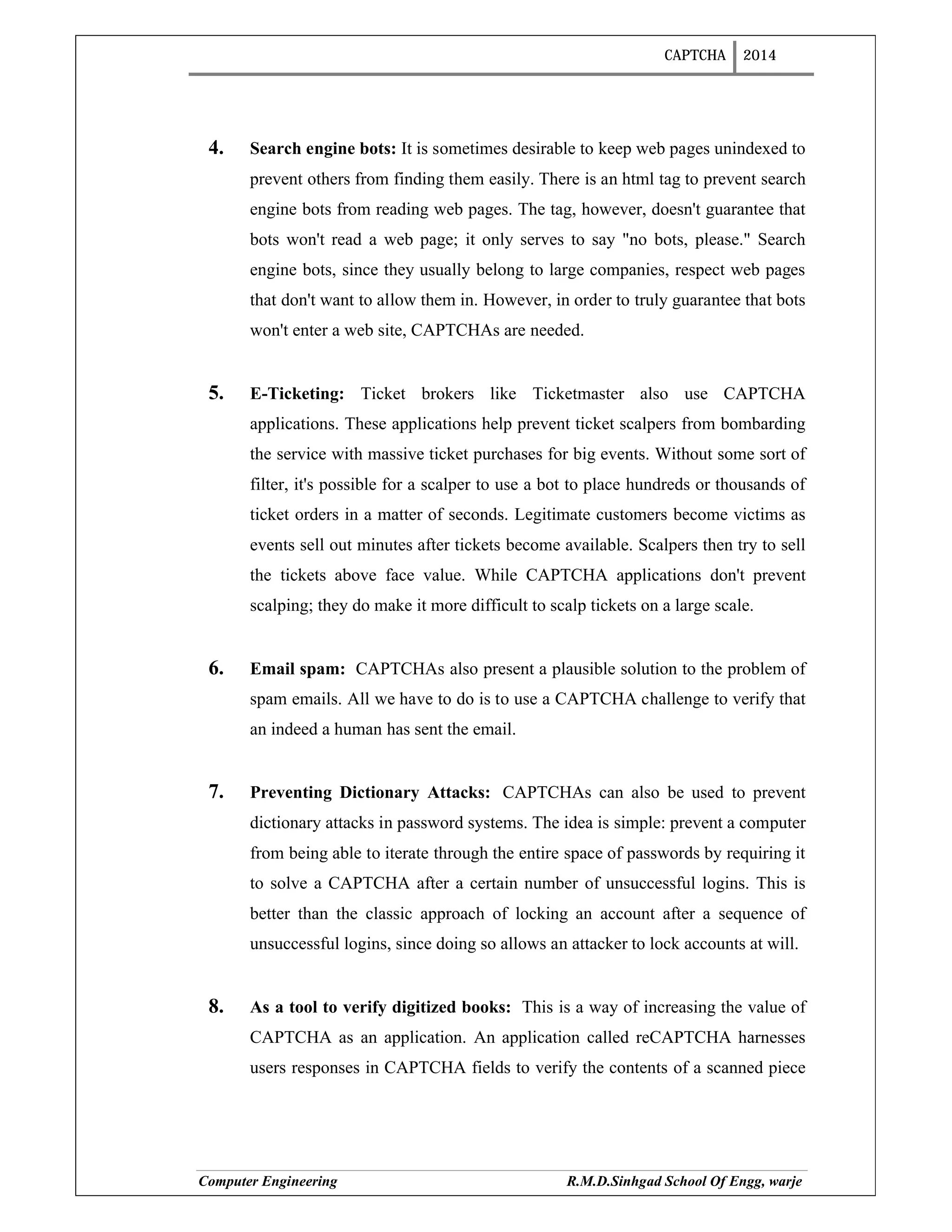 CAPTCHA 2014
Computer Engineering R.M.D.Sinhgad School Of Engg, warje
4. Search engine bots: It is sometimes desirable to keep web pages unindexed to
prevent others from finding them easily. There is an html tag to prevent search
engine bots from reading web pages. The tag, however, doesn't guarantee that
bots won't read a web page; it only serves to say "no bots, please." Search
engine bots, since they usually belong to large companies, respect web pages
that don't want to allow them in. However, in order to truly guarantee that bots
won't enter a web site, CAPTCHAs are needed.
5. E-Ticketing: Ticket brokers like Ticketmaster also use CAPTCHA
applications. These applications help prevent ticket scalpers from bombarding
the service with massive ticket purchases for big events. Without some sort of
filter, it's possible for a scalper to use a bot to place hundreds or thousands of
ticket orders in a matter of seconds. Legitimate customers become victims as
events sell out minutes after tickets become available. Scalpers then try to sell
the tickets above face value. While CAPTCHA applications don't prevent
scalping; they do make it more difficult to scalp tickets on a large scale.
6. Email spam: CAPTCHAs also present a plausible solution to the problem of
spam emails. All we have to do is to use a CAPTCHA challenge to verify that
an indeed a human has sent the email.
7. Preventing Dictionary Attacks: CAPTCHAs can also be used to prevent
dictionary attacks in password systems. The idea is simple: prevent a computer
from being able to iterate through the entire space of passwords by requiring it
to solve a CAPTCHA after a certain number of unsuccessful logins. This is
better than the classic approach of locking an account after a sequence of
unsuccessful logins, since doing so allows an attacker to lock accounts at will.
8. As a tool to verify digitized books: This is a way of increasing the value of
CAPTCHA as an application. An application called reCAPTCHA harnesses
users responses in CAPTCHA fields to verify the contents of a scanned piece
 