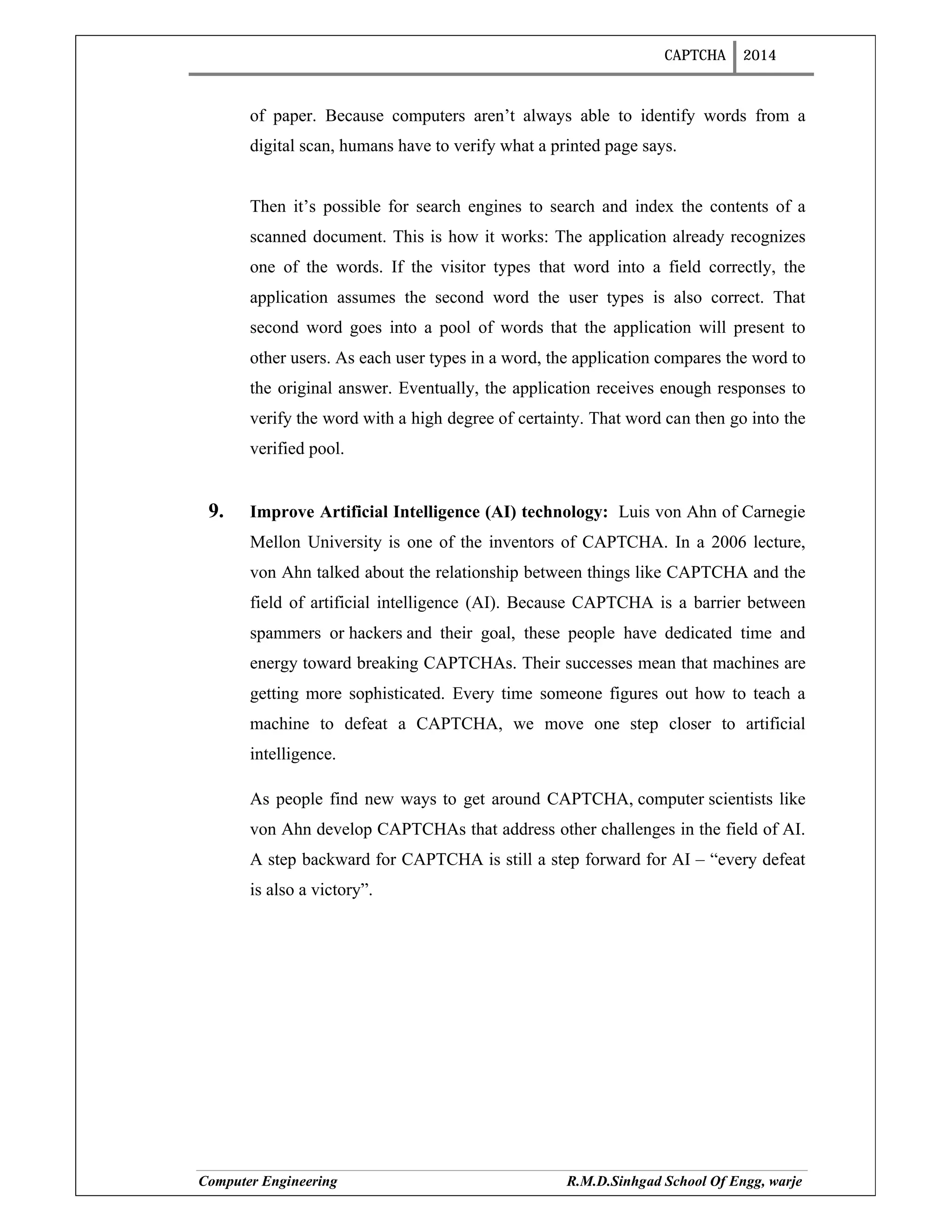 CAPTCHA 2014
Computer Engineering R.M.D.Sinhgad School Of Engg, warje
of paper. Because computers aren’t always able to identify words from a
digital scan, humans have to verify what a printed page says.
Then it’s possible for search engines to search and index the contents of a
scanned document. This is how it works: The application already recognizes
one of the words. If the visitor types that word into a field correctly, the
application assumes the second word the user types is also correct. That
second word goes into a pool of words that the application will present to
other users. As each user types in a word, the application compares the word to
the original answer. Eventually, the application receives enough responses to
verify the word with a high degree of certainty. That word can then go into the
verified pool.
9. Improve Artificial Intelligence (AI) technology: Luis von Ahn of Carnegie
Mellon University is one of the inventors of CAPTCHA. In a 2006 lecture,
von Ahn talked about the relationship between things like CAPTCHA and the
field of artificial intelligence (AI). Because CAPTCHA is a barrier between
spammers or hackers and their goal, these people have dedicated time and
energy toward breaking CAPTCHAs. Their successes mean that machines are
getting more sophisticated. Every time someone figures out how to teach a
machine to defeat a CAPTCHA, we move one step closer to artificial
intelligence.
As people find new ways to get around CAPTCHA, computer scientists like
von Ahn develop CAPTCHAs that address other challenges in the field of AI.
A step backward for CAPTCHA is still a step forward for AI – “every defeat
is also a victory”.
 