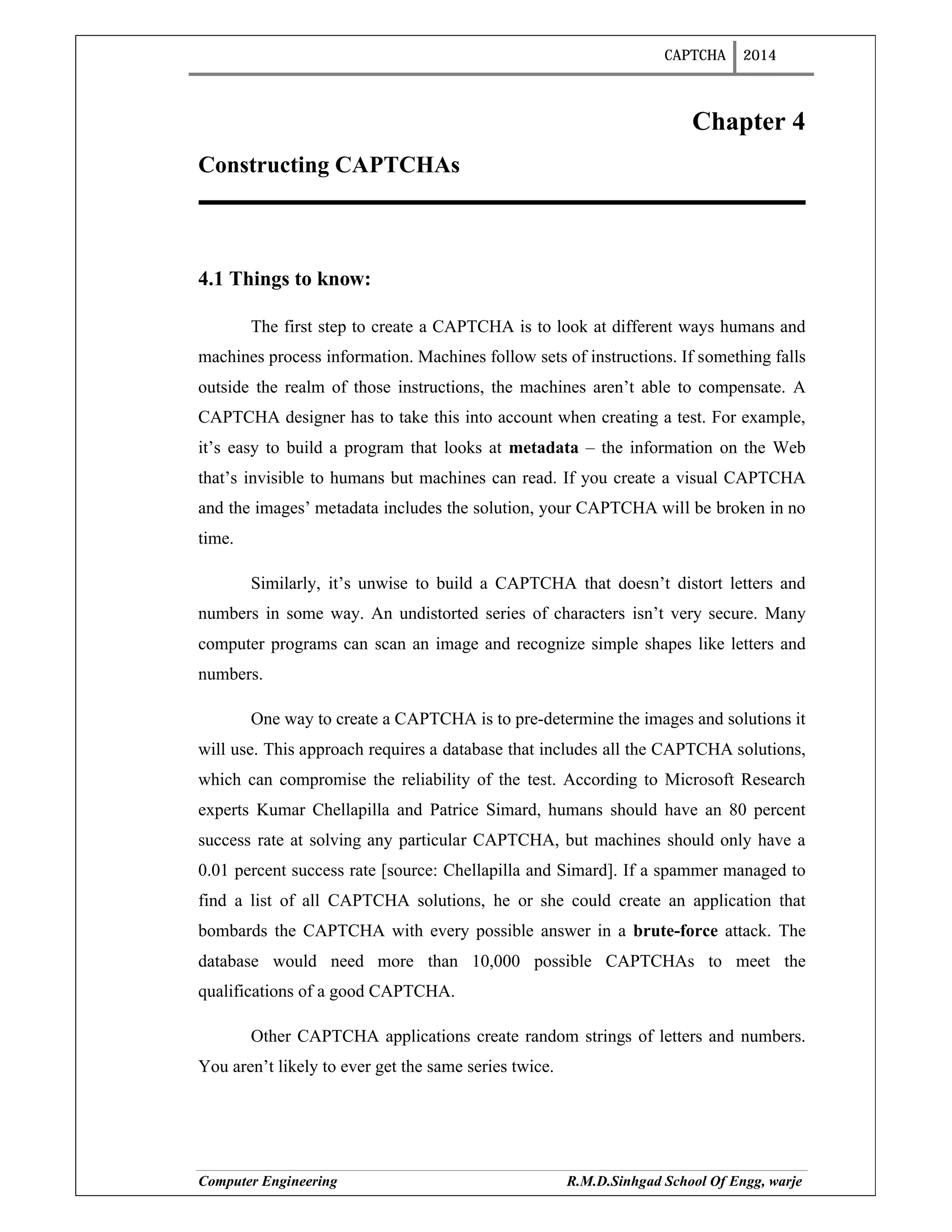 CAPTCHA 2014
Computer Engineering R.M.D.Sinhgad School Of Engg, warje
Chapter 4
Constructing CAPTCHAs
4.1 Things to know:
The first step to create a CAPTCHA is to look at different ways humans and
machines process information. Machines follow sets of instructions. If something falls
outside the realm of those instructions, the machines aren’t able to compensate. A
CAPTCHA designer has to take this into account when creating a test. For example,
it’s easy to build a program that looks at metadata – the information on the Web
that’s invisible to humans but machines can read. If you create a visual CAPTCHA
and the images’ metadata includes the solution, your CAPTCHA will be broken in no
time.
Similarly, it’s unwise to build a CAPTCHA that doesn’t distort letters and
numbers in some way. An undistorted series of characters isn’t very secure. Many
computer programs can scan an image and recognize simple shapes like letters and
numbers.
One way to create a CAPTCHA is to pre-determine the images and solutions it
will use. This approach requires a database that includes all the CAPTCHA solutions,
which can compromise the reliability of the test. According to Microsoft Research
experts Kumar Chellapilla and Patrice Simard, humans should have an 80 percent
success rate at solving any particular CAPTCHA, but machines should only have a
0.01 percent success rate [source: Chellapilla and Simard]. If a spammer managed to
find a list of all CAPTCHA solutions, he or she could create an application that
bombards the CAPTCHA with every possible answer in a brute-force attack. The
database would need more than 10,000 possible CAPTCHAs to meet the
qualifications of a good CAPTCHA.
Other CAPTCHA applications create random strings of letters and numbers.
You aren’t likely to ever get the same series twice.
 