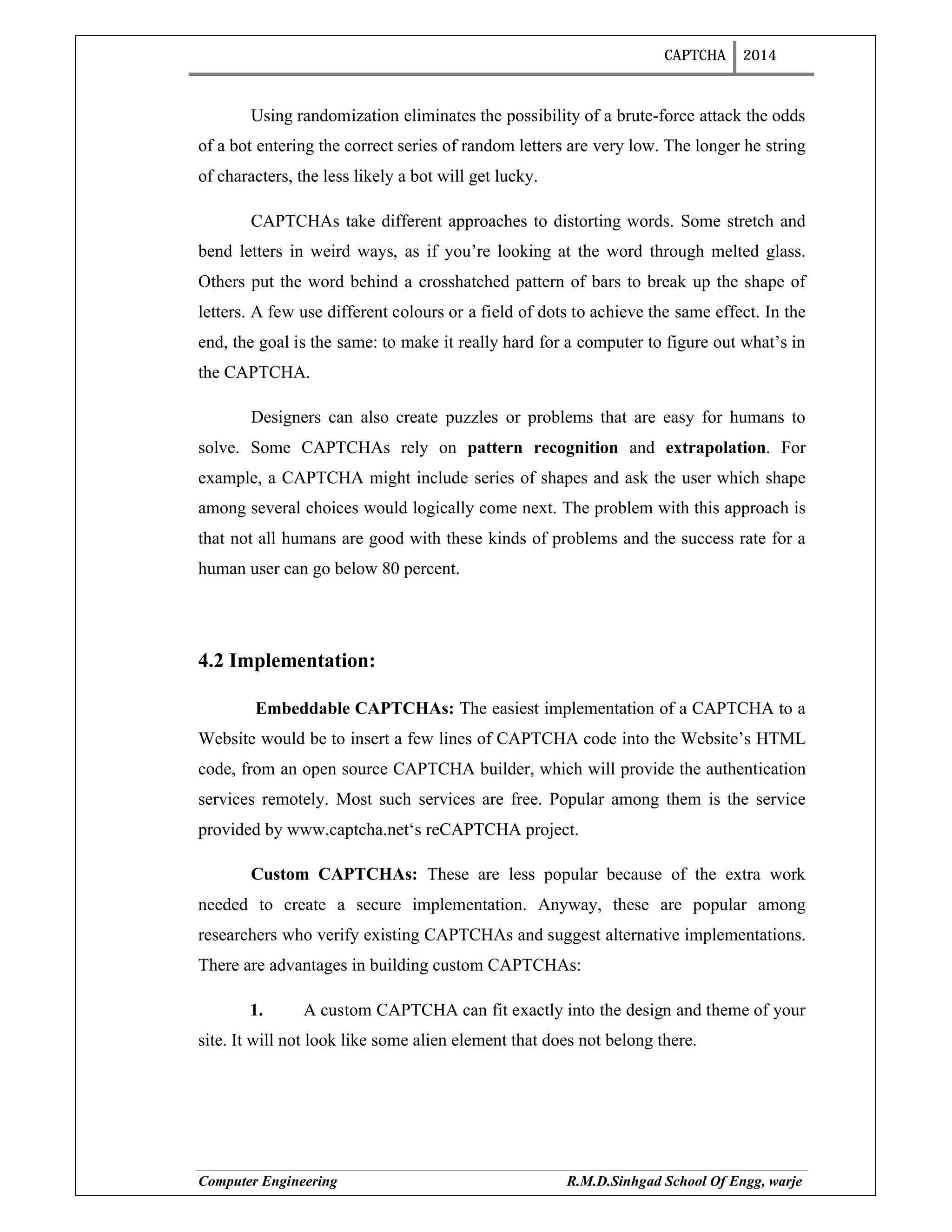 CAPTCHA 2014
Computer Engineering R.M.D.Sinhgad School Of Engg, warje
Using randomization eliminates the possibility of a brute-force attack the odds
of a bot entering the correct series of random letters are very low. The longer he string
of characters, the less likely a bot will get lucky.
CAPTCHAs take different approaches to distorting words. Some stretch and
bend letters in weird ways, as if you’re looking at the word through melted glass.
Others put the word behind a crosshatched pattern of bars to break up the shape of
letters. A few use different colours or a field of dots to achieve the same effect. In the
end, the goal is the same: to make it really hard for a computer to figure out what’s in
the CAPTCHA.
Designers can also create puzzles or problems that are easy for humans to
solve. Some CAPTCHAs rely on pattern recognition and extrapolation. For
example, a CAPTCHA might include series of shapes and ask the user which shape
among several choices would logically come next. The problem with this approach is
that not all humans are good with these kinds of problems and the success rate for a
human user can go below 80 percent.
4.2 Implementation:
Embeddable CAPTCHAs: The easiest implementation of a CAPTCHA to a
Website would be to insert a few lines of CAPTCHA code into the Website’s HTML
code, from an open source CAPTCHA builder, which will provide the authentication
services remotely. Most such services are free. Popular among them is the service
provided by www.captcha.net‘s reCAPTCHA project.
Custom CAPTCHAs: These are less popular because of the extra work
needed to create a secure implementation. Anyway, these are popular among
researchers who verify existing CAPTCHAs and suggest alternative implementations.
There are advantages in building custom CAPTCHAs:
1. A custom CAPTCHA can fit exactly into the design and theme of your
site. It will not look like some alien element that does not belong there.
 