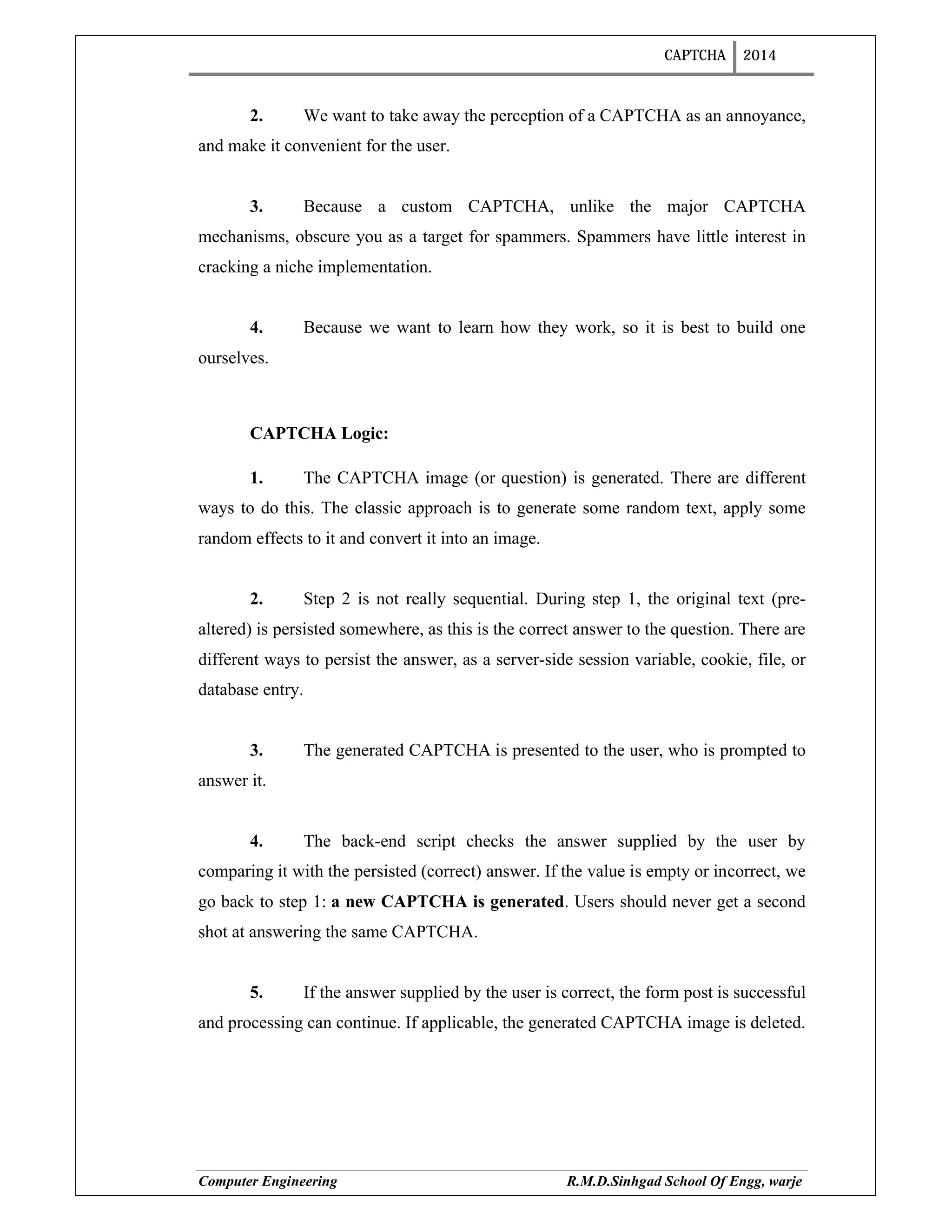 CAPTCHA 2014
Computer Engineering R.M.D.Sinhgad School Of Engg, warje
2. We want to take away the perception of a CAPTCHA as an annoyance,
and make it convenient for the user.
3. Because a custom CAPTCHA, unlike the major CAPTCHA
mechanisms, obscure you as a target for spammers. Spammers have little interest in
cracking a niche implementation.
4. Because we want to learn how they work, so it is best to build one
ourselves.
CAPTCHA Logic:
1. The CAPTCHA image (or question) is generated. There are different
ways to do this. The classic approach is to generate some random text, apply some
random effects to it and convert it into an image.
2. Step 2 is not really sequential. During step 1, the original text (pre-
altered) is persisted somewhere, as this is the correct answer to the question. There are
different ways to persist the answer, as a server-side session variable, cookie, file, or
database entry.
3. The generated CAPTCHA is presented to the user, who is prompted to
answer it.
4. The back-end script checks the answer supplied by the user by
comparing it with the persisted (correct) answer. If the value is empty or incorrect, we
go back to step 1: a new CAPTCHA is generated. Users should never get a second
shot at answering the same CAPTCHA.
5. If the answer supplied by the user is correct, the form post is successful
and processing can continue. If applicable, the generated CAPTCHA image is deleted.
 