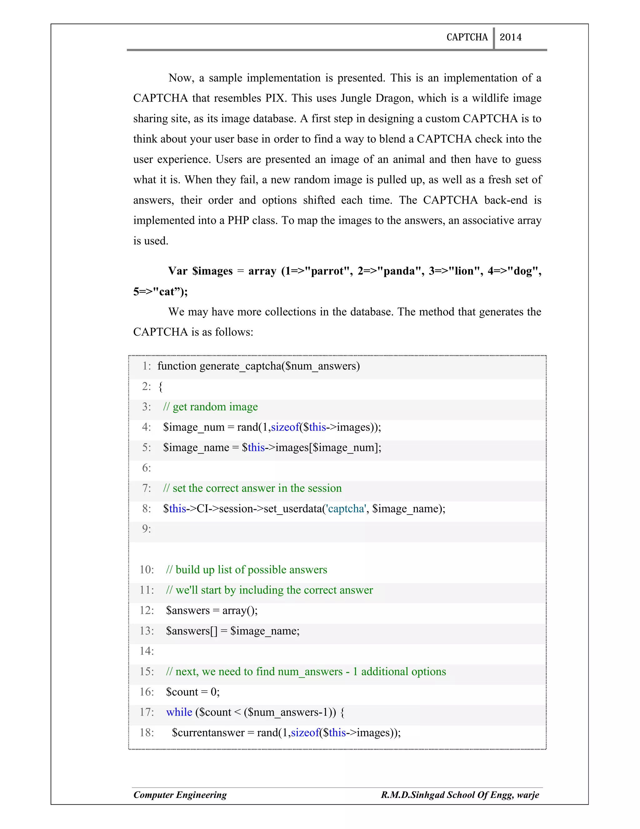 CAPTCHA 2014
Computer Engineering R.M.D.Sinhgad School Of Engg, warje
Now, a sample implementation is presented. This is an implementation of a
CAPTCHA that resembles PIX. This uses Jungle Dragon, which is a wildlife image
sharing site, as its image database. A first step in designing a custom CAPTCHA is to
think about your user base in order to find a way to blend a CAPTCHA check into the
user experience. Users are presented an image of an animal and then have to guess
what it is. When they fail, a new random image is pulled up, as well as a fresh set of
answers, their order and options shifted each time. The CAPTCHA back-end is
implemented into a PHP class. To map the images to the answers, an associative array
is used.
Var $images = array (1=>"parrot", 2=>"panda", 3=>"lion", 4=>"dog",
5=>"cat”);
We may have more collections in the database. The method that generates the
CAPTCHA is as follows:
1: function generate_captcha($num_answers)
2: {
3: // get random image
4: $image_num = rand(1,sizeof($this->images));
5: $image_name = $this->images[$image_num];
6:
7: // set the correct answer in the session
8: $this->CI->session->set_userdata('captcha', $image_name);
9:
10: // build up list of possible answers
11: // we'll start by including the correct answer
12: $answers = array();
13: $answers[] = $image_name;
14:
15: // next, we need to find num_answers - 1 additional options
16: $count = 0;
17: while ($count < ($num_answers-1)) {
18: $currentanswer = rand(1,sizeof($this->images));
 