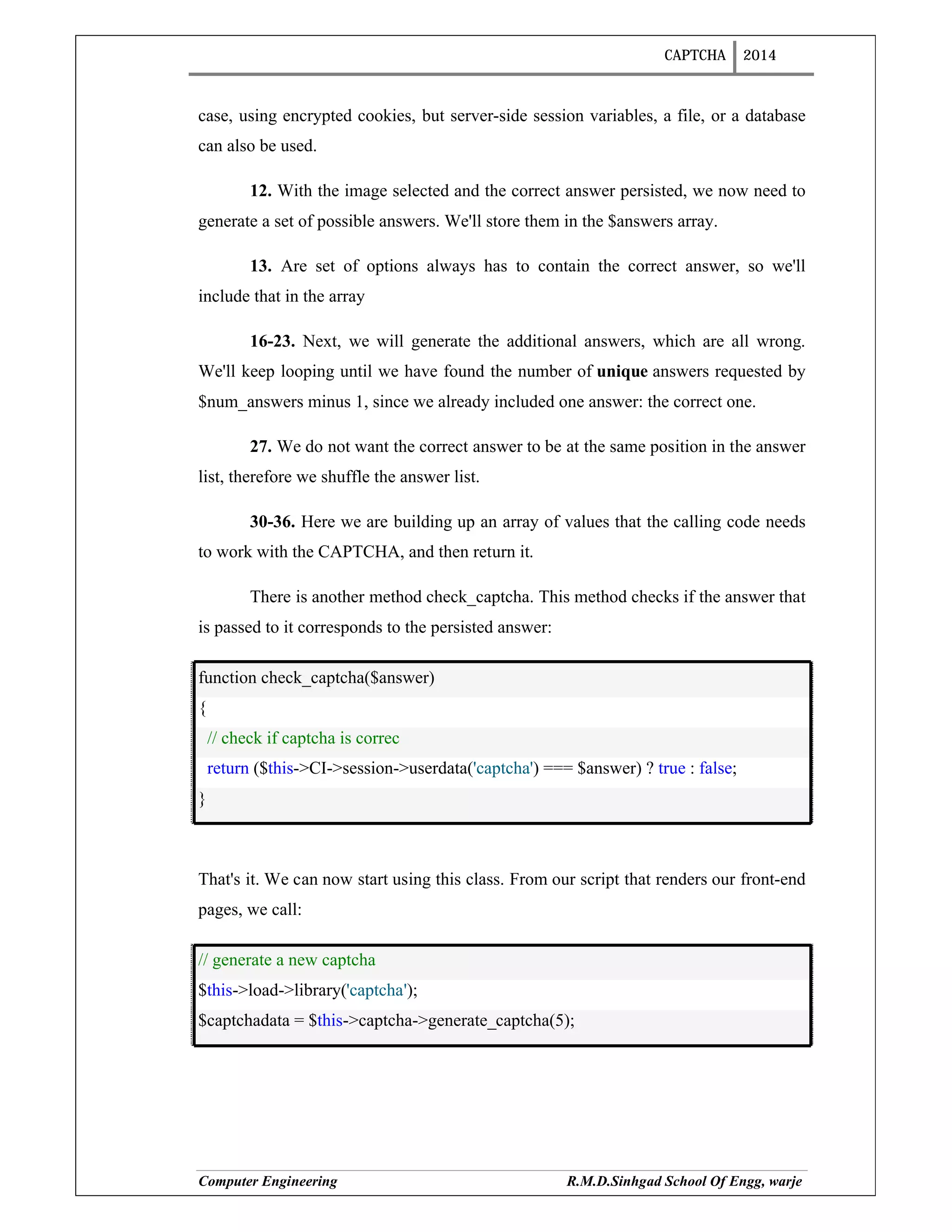 CAPTCHA 2014
Computer Engineering R.M.D.Sinhgad School Of Engg, warje
case, using encrypted cookies, but server-side session variables, a file, or a database
can also be used.
12. With the image selected and the correct answer persisted, we now need to
generate a set of possible answers. We'll store them in the $answers array.
13. Are set of options always has to contain the correct answer, so we'll
include that in the array
16-23. Next, we will generate the additional answers, which are all wrong.
We'll keep looping until we have found the number of unique answers requested by
$num_answers minus 1, since we already included one answer: the correct one.
27. We do not want the correct answer to be at the same position in the answer
list, therefore we shuffle the answer list.
30-36. Here we are building up an array of values that the calling code needs
to work with the CAPTCHA, and then return it.
There is another method check_captcha. This method checks if the answer that
is passed to it corresponds to the persisted answer:
function check_captcha($answer)
{
// check if captcha is correc
return ($this->CI->session->userdata('captcha') === $answer) ? true : false;
}
That's it. We can now start using this class. From our script that renders our front-end
pages, we call:
// generate a new captcha
$this->load->library('captcha');
$captchadata = $this->captcha->generate_captcha(5);
 