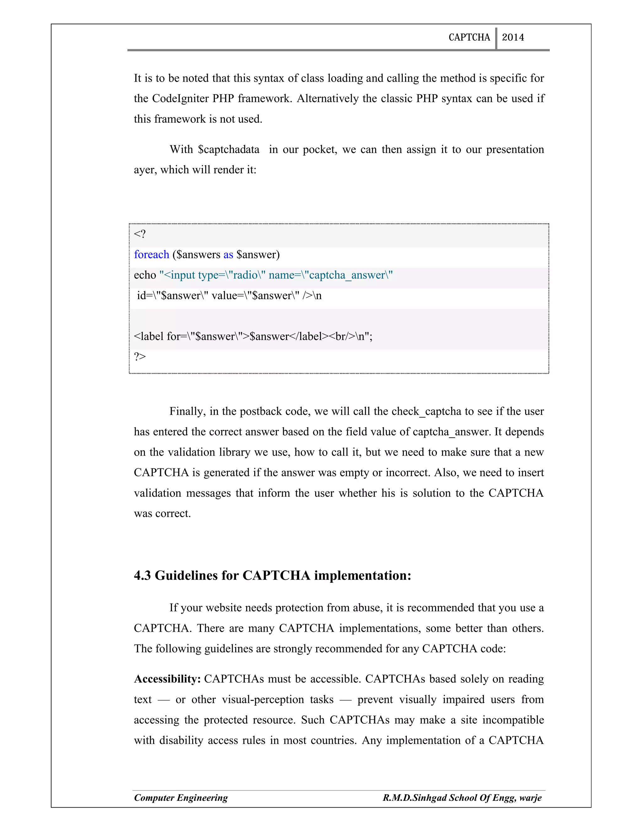 CAPTCHA 2014
Computer Engineering R.M.D.Sinhgad School Of Engg, warje
It is to be noted that this syntax of class loading and calling the method is specific for
the CodeIgniter PHP framework. Alternatively the classic PHP syntax can be used if
this framework is not used.
With $captchadata in our pocket, we can then assign it to our presentation
ayer, which will render it:
<?
foreach ($answers as $answer)
echo "<input type="radio" name="captcha_answer"
id="$answer" value="$answer" />n
<label for="$answer">$answer</label><br/>n";
?>
Finally, in the postback code, we will call the check_captcha to see if the user
has entered the correct answer based on the field value of captcha_answer. It depends
on the validation library we use, how to call it, but we need to make sure that a new
CAPTCHA is generated if the answer was empty or incorrect. Also, we need to insert
validation messages that inform the user whether his is solution to the CAPTCHA
was correct.
4.3 Guidelines for CAPTCHA implementation:
If your website needs protection from abuse, it is recommended that you use a
CAPTCHA. There are many CAPTCHA implementations, some better than others.
The following guidelines are strongly recommended for any CAPTCHA code:
Accessibility: CAPTCHAs must be accessible. CAPTCHAs based solely on reading
text — or other visual-perception tasks — prevent visually impaired users from
accessing the protected resource. Such CAPTCHAs may make a site incompatible
with disability access rules in most countries. Any implementation of a CAPTCHA
 