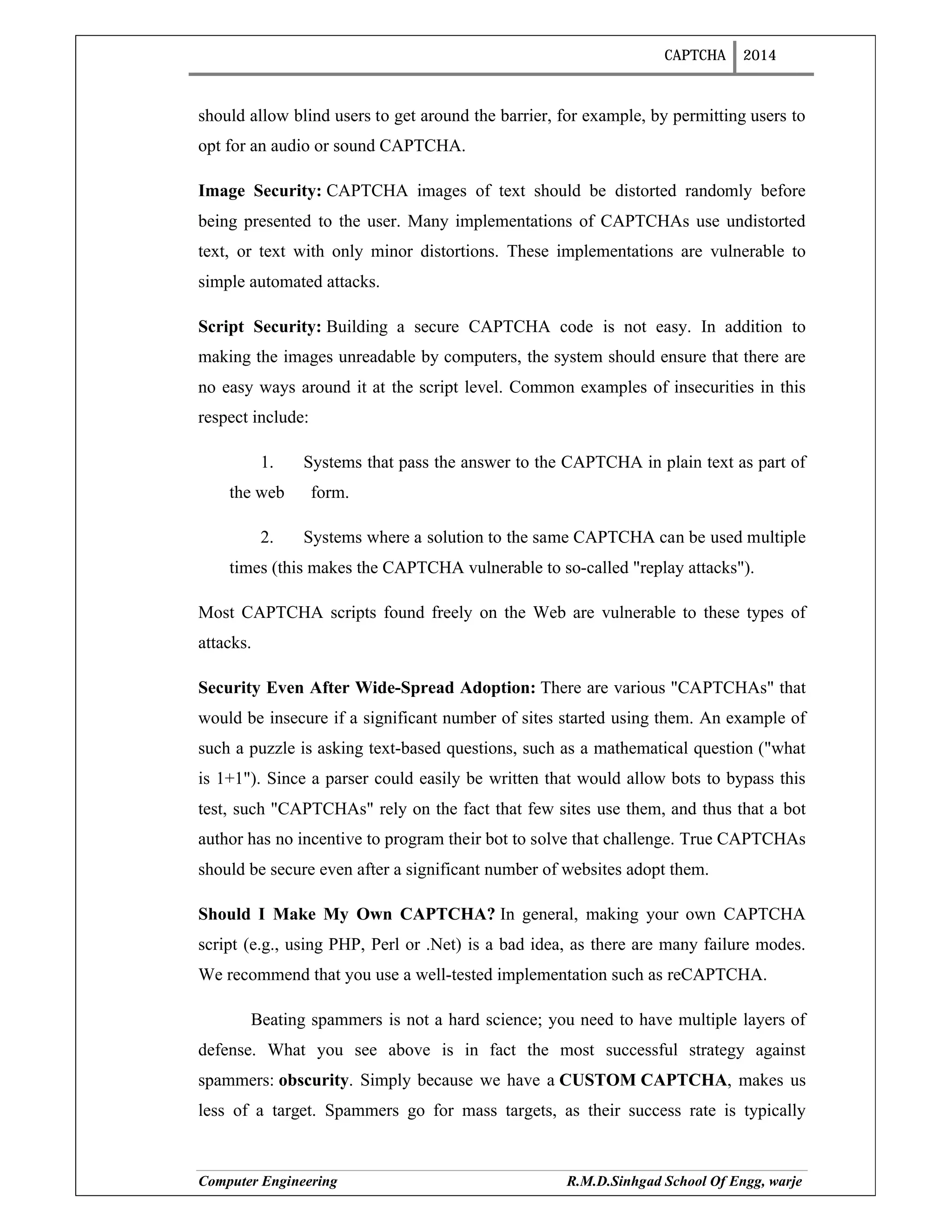 CAPTCHA 2014
Computer Engineering R.M.D.Sinhgad School Of Engg, warje
should allow blind users to get around the barrier, for example, by permitting users to
opt for an audio or sound CAPTCHA.
Image Security: CAPTCHA images of text should be distorted randomly before
being presented to the user. Many implementations of CAPTCHAs use undistorted
text, or text with only minor distortions. These implementations are vulnerable to
simple automated attacks.
Script Security: Building a secure CAPTCHA code is not easy. In addition to
making the images unreadable by computers, the system should ensure that there are
no easy ways around it at the script level. Common examples of insecurities in this
respect include:
1. Systems that pass the answer to the CAPTCHA in plain text as part of
the web form.
2. Systems where a solution to the same CAPTCHA can be used multiple
times (this makes the CAPTCHA vulnerable to so-called "replay attacks").
Most CAPTCHA scripts found freely on the Web are vulnerable to these types of
attacks.
Security Even After Wide-Spread Adoption: There are various "CAPTCHAs" that
would be insecure if a significant number of sites started using them. An example of
such a puzzle is asking text-based questions, such as a mathematical question ("what
is 1+1"). Since a parser could easily be written that would allow bots to bypass this
test, such "CAPTCHAs" rely on the fact that few sites use them, and thus that a bot
author has no incentive to program their bot to solve that challenge. True CAPTCHAs
should be secure even after a significant number of websites adopt them.
Should I Make My Own CAPTCHA? In general, making your own CAPTCHA
script (e.g., using PHP, Perl or .Net) is a bad idea, as there are many failure modes.
We recommend that you use a well-tested implementation such as reCAPTCHA.
Beating spammers is not a hard science; you need to have multiple layers of
defense. What you see above is in fact the most successful strategy against
spammers: obscurity. Simply because we have a CUSTOM CAPTCHA, makes us
less of a target. Spammers go for mass targets, as their success rate is typically
 