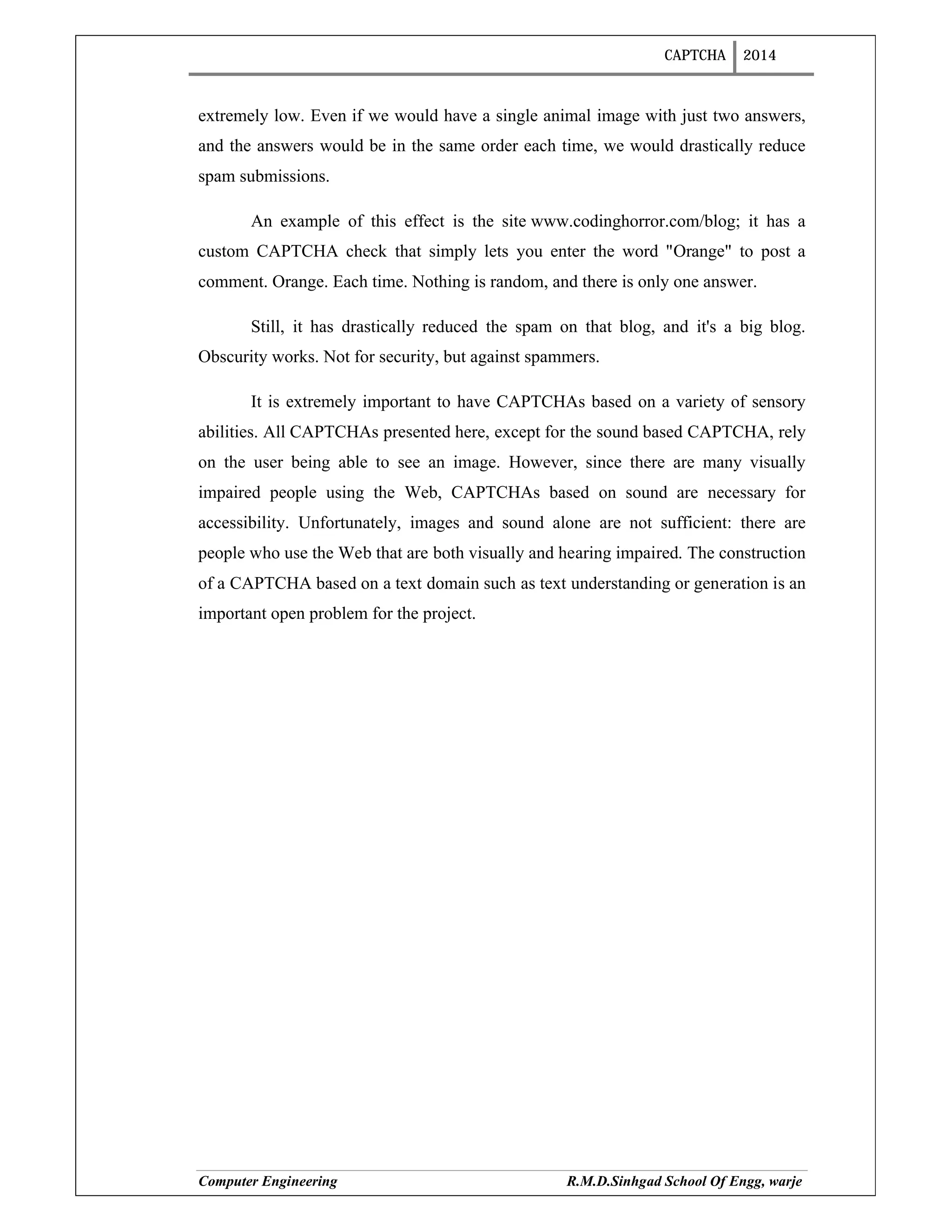 CAPTCHA 2014
Computer Engineering R.M.D.Sinhgad School Of Engg, warje
extremely low. Even if we would have a single animal image with just two answers,
and the answers would be in the same order each time, we would drastically reduce
spam submissions.
An example of this effect is the site www.codinghorror.com/blog; it has a
custom CAPTCHA check that simply lets you enter the word "Orange" to post a
comment. Orange. Each time. Nothing is random, and there is only one answer.
Still, it has drastically reduced the spam on that blog, and it's a big blog.
Obscurity works. Not for security, but against spammers.
It is extremely important to have CAPTCHAs based on a variety of sensory
abilities. All CAPTCHAs presented here, except for the sound based CAPTCHA, rely
on the user being able to see an image. However, since there are many visually
impaired people using the Web, CAPTCHAs based on sound are necessary for
accessibility. Unfortunately, images and sound alone are not sufficient: there are
people who use the Web that are both visually and hearing impaired. The construction
of a CAPTCHA based on a text domain such as text understanding or generation is an
important open problem for the project.
 