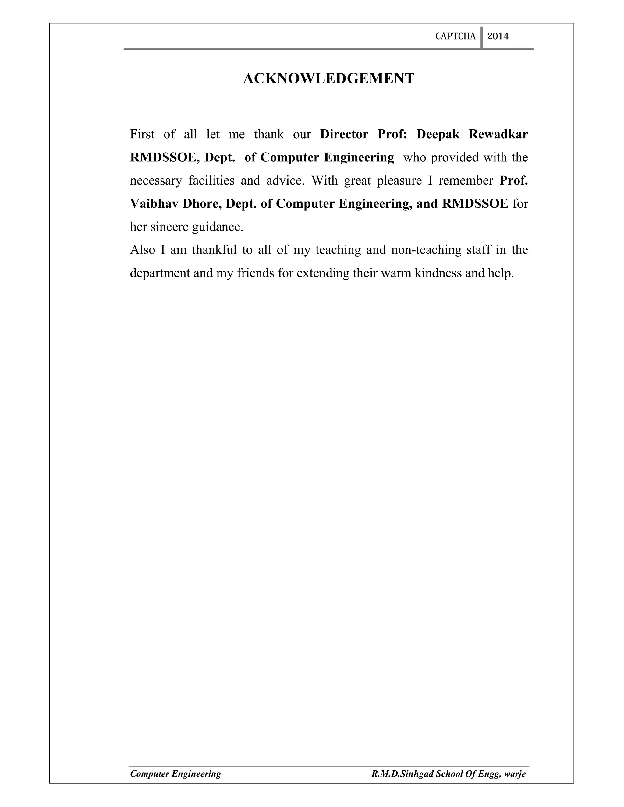 CAPTCHA 2014
Computer Engineering R.M.D.Sinhgad School Of Engg, warje
ACKNOWLEDGEMENT
First of all let me thank our Director Prof: Deepak Rewadkar
RMDSSOE, Dept. of Computer Engineering who provided with the
necessary facilities and advice. With great pleasure I remember Prof.
Vaibhav Dhore, Dept. of Computer Engineering, and RMDSSOE for
her sincere guidance.
Also I am thankful to all of my teaching and non-teaching staff in the
department and my friends for extending their warm kindness and help.
 