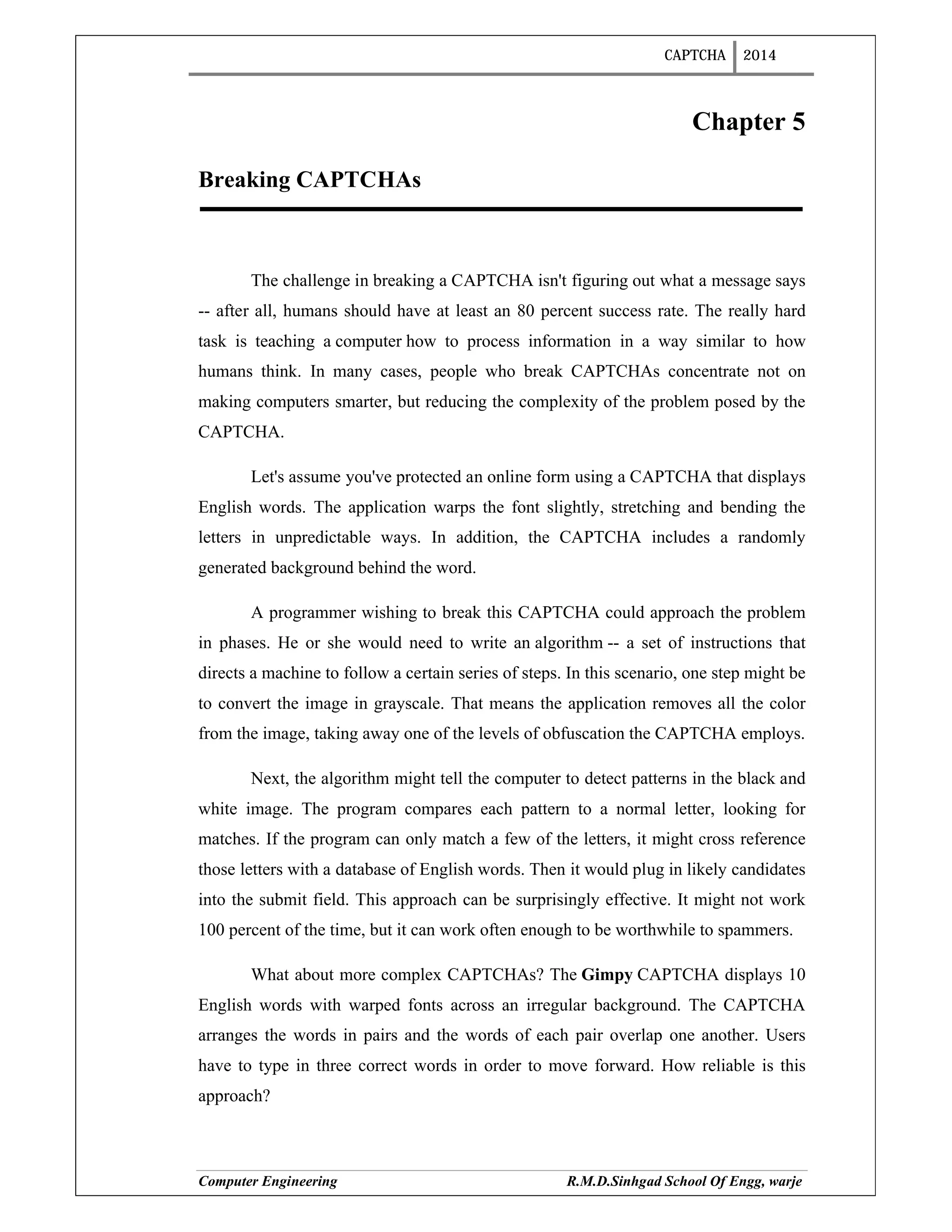CAPTCHA 2014
Computer Engineering R.M.D.Sinhgad School Of Engg, warje
Chapter 5
Breaking CAPTCHAs
The challenge in breaking a CAPTCHA isn't figuring out what a message says
-- after all, humans should have at least an 80 percent success rate. The really hard
task is teaching a computer how to process information in a way similar to how
humans think. In many cases, people who break CAPTCHAs concentrate not on
making computers smarter, but reducing the complexity of the problem posed by the
CAPTCHA.
Let's assume you've protected an online form using a CAPTCHA that displays
English words. The application warps the font slightly, stretching and bending the
letters in unpredictable ways. In addition, the CAPTCHA includes a randomly
generated background behind the word.
A programmer wishing to break this CAPTCHA could approach the problem
in phases. He or she would need to write an algorithm -- a set of instructions that
directs a machine to follow a certain series of steps. In this scenario, one step might be
to convert the image in grayscale. That means the application removes all the color
from the image, taking away one of the levels of obfuscation the CAPTCHA employs.
Next, the algorithm might tell the computer to detect patterns in the black and
white image. The program compares each pattern to a normal letter, looking for
matches. If the program can only match a few of the letters, it might cross reference
those letters with a database of English words. Then it would plug in likely candidates
into the submit field. This approach can be surprisingly effective. It might not work
100 percent of the time, but it can work often enough to be worthwhile to spammers.
What about more complex CAPTCHAs? The Gimpy CAPTCHA displays 10
English words with warped fonts across an irregular background. The CAPTCHA
arranges the words in pairs and the words of each pair overlap one another. Users
have to type in three correct words in order to move forward. How reliable is this
approach?
 