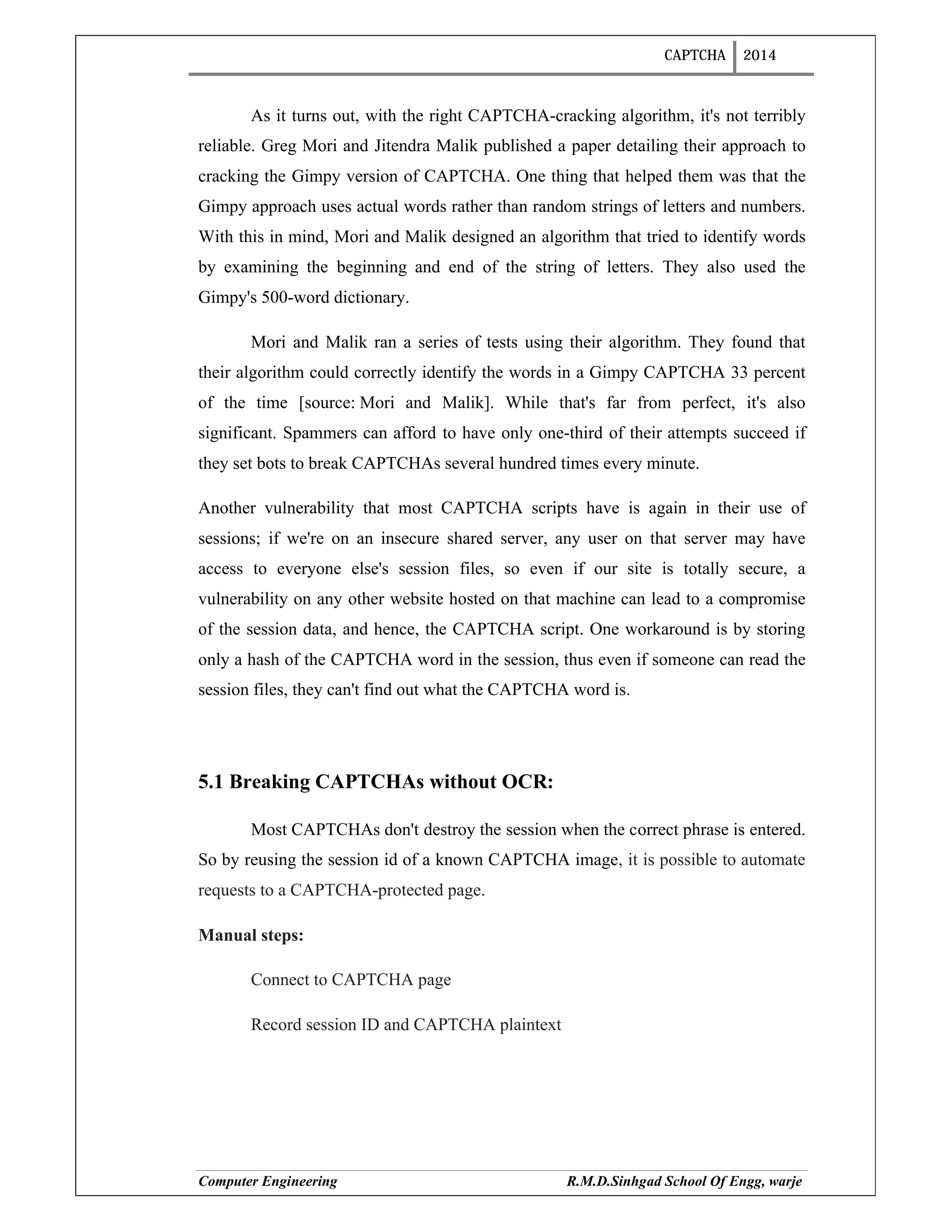 CAPTCHA 2014
Computer Engineering R.M.D.Sinhgad School Of Engg, warje
As it turns out, with the right CAPTCHA-cracking algorithm, it's not terribly
reliable. Greg Mori and Jitendra Malik published a paper detailing their approach to
cracking the Gimpy version of CAPTCHA. One thing that helped them was that the
Gimpy approach uses actual words rather than random strings of letters and numbers.
With this in mind, Mori and Malik designed an algorithm that tried to identify words
by examining the beginning and end of the string of letters. They also used the
Gimpy's 500-word dictionary.
Mori and Malik ran a series of tests using their algorithm. They found that
their algorithm could correctly identify the words in a Gimpy CAPTCHA 33 percent
of the time [source: Mori and Malik]. While that's far from perfect, it's also
significant. Spammers can afford to have only one-third of their attempts succeed if
they set bots to break CAPTCHAs several hundred times every minute.
Another vulnerability that most CAPTCHA scripts have is again in their use of
sessions; if we're on an insecure shared server, any user on that server may have
access to everyone else's session files, so even if our site is totally secure, a
vulnerability on any other website hosted on that machine can lead to a compromise
of the session data, and hence, the CAPTCHA script. One workaround is by storing
only a hash of the CAPTCHA word in the session, thus even if someone can read the
session files, they can't find out what the CAPTCHA word is.
5.1 Breaking CAPTCHAs without OCR:
Most CAPTCHAs don't destroy the session when the correct phrase is entered.
So by reusing the session id of a known CAPTCHA image, it is possible to automate
requests to a CAPTCHA-protected page.
Manual steps:
Connect to CAPTCHA page
Record session ID and CAPTCHA plaintext
 