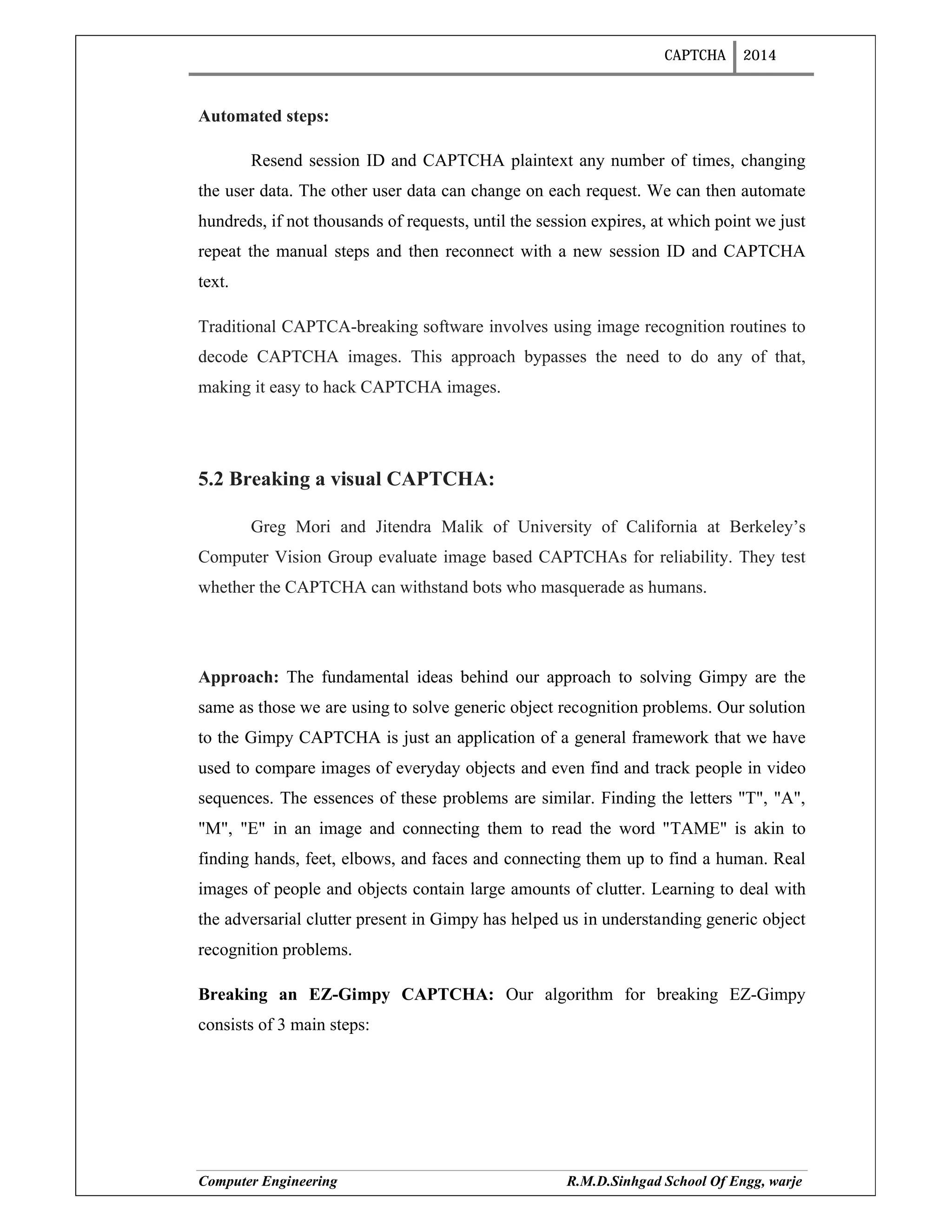 CAPTCHA 2014
Computer Engineering R.M.D.Sinhgad School Of Engg, warje
Automated steps:
Resend session ID and CAPTCHA plaintext any number of times, changing
the user data. The other user data can change on each request. We can then automate
hundreds, if not thousands of requests, until the session expires, at which point we just
repeat the manual steps and then reconnect with a new session ID and CAPTCHA
text.
Traditional CAPTCA-breaking software involves using image recognition routines to
decode CAPTCHA images. This approach bypasses the need to do any of that,
making it easy to hack CAPTCHA images.
5.2 Breaking a visual CAPTCHA:
Greg Mori and Jitendra Malik of University of California at Berkeley’s
Computer Vision Group evaluate image based CAPTCHAs for reliability. They test
whether the CAPTCHA can withstand bots who masquerade as humans.
Approach: The fundamental ideas behind our approach to solving Gimpy are the
same as those we are using to solve generic object recognition problems. Our solution
to the Gimpy CAPTCHA is just an application of a general framework that we have
used to compare images of everyday objects and even find and track people in video
sequences. The essences of these problems are similar. Finding the letters "T", "A",
"M", "E" in an image and connecting them to read the word "TAME" is akin to
finding hands, feet, elbows, and faces and connecting them up to find a human. Real
images of people and objects contain large amounts of clutter. Learning to deal with
the adversarial clutter present in Gimpy has helped us in understanding generic object
recognition problems.
Breaking an EZ-Gimpy CAPTCHA: Our algorithm for breaking EZ-Gimpy
consists of 3 main steps:
 