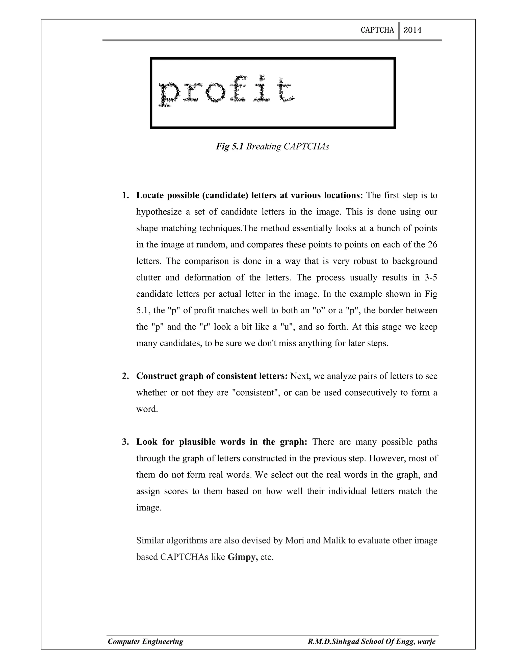 CAPTCHA 2014
Computer Engineering R.M.D.Sinhgad School Of Engg, warje
Fig 5.1 Breaking CAPTCHAs
1. Locate possible (candidate) letters at various locations: The first step is to
hypothesize a set of candidate letters in the image. This is done using our
shape matching techniques.The method essentially looks at a bunch of points
in the image at random, and compares these points to points on each of the 26
letters. The comparison is done in a way that is very robust to background
clutter and deformation of the letters. The process usually results in 3-5
candidate letters per actual letter in the image. In the example shown in Fig
5.1, the "p" of profit matches well to both an "o” or a "p", the border between
the "p" and the "r" look a bit like a "u", and so forth. At this stage we keep
many candidates, to be sure we don't miss anything for later steps.
2. Construct graph of consistent letters: Next, we analyze pairs of letters to see
whether or not they are "consistent", or can be used consecutively to form a
word.
3. Look for plausible words in the graph: There are many possible paths
through the graph of letters constructed in the previous step. However, most of
them do not form real words. We select out the real words in the graph, and
assign scores to them based on how well their individual letters match the
image.
Similar algorithms are also devised by Mori and Malik to evaluate other image
based CAPTCHAs like Gimpy, etc.
 