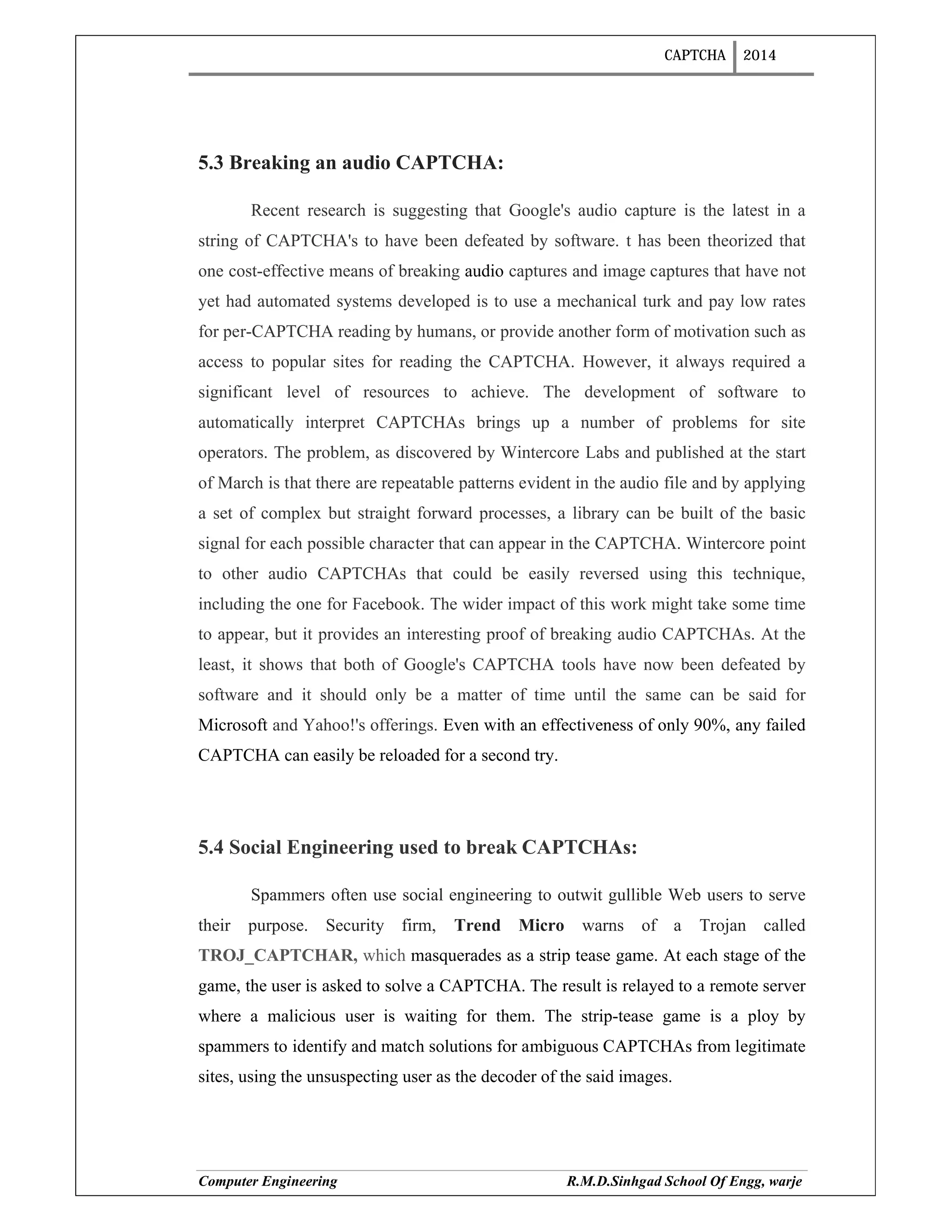 CAPTCHA 2014
Computer Engineering R.M.D.Sinhgad School Of Engg, warje
5.3 Breaking an audio CAPTCHA:
Recent research is suggesting that Google's audio capture is the latest in a
string of CAPTCHA's to have been defeated by software. t has been theorized that
one cost-effective means of breaking audio captures and image captures that have not
yet had automated systems developed is to use a mechanical turk and pay low rates
for per-CAPTCHA reading by humans, or provide another form of motivation such as
access to popular sites for reading the CAPTCHA. However, it always required a
significant level of resources to achieve. The development of software to
automatically interpret CAPTCHAs brings up a number of problems for site
operators. The problem, as discovered by Wintercore Labs and published at the start
of March is that there are repeatable patterns evident in the audio file and by applying
a set of complex but straight forward processes, a library can be built of the basic
signal for each possible character that can appear in the CAPTCHA. Wintercore point
to other audio CAPTCHAs that could be easily reversed using this technique,
including the one for Facebook. The wider impact of this work might take some time
to appear, but it provides an interesting proof of breaking audio CAPTCHAs. At the
least, it shows that both of Google's CAPTCHA tools have now been defeated by
software and it should only be a matter of time until the same can be said for
Microsoft and Yahoo!'s offerings. Even with an effectiveness of only 90%, any failed
CAPTCHA can easily be reloaded for a second try.
5.4 Social Engineering used to break CAPTCHAs:
Spammers often use social engineering to outwit gullible Web users to serve
their purpose. Security firm, Trend Micro warns of a Trojan called
TROJ_CAPTCHAR, which masquerades as a strip tease game. At each stage of the
game, the user is asked to solve a CAPTCHA. The result is relayed to a remote server
where a malicious user is waiting for them. The strip-tease game is a ploy by
spammers to identify and match solutions for ambiguous CAPTCHAs from legitimate
sites, using the unsuspecting user as the decoder of the said images.
 