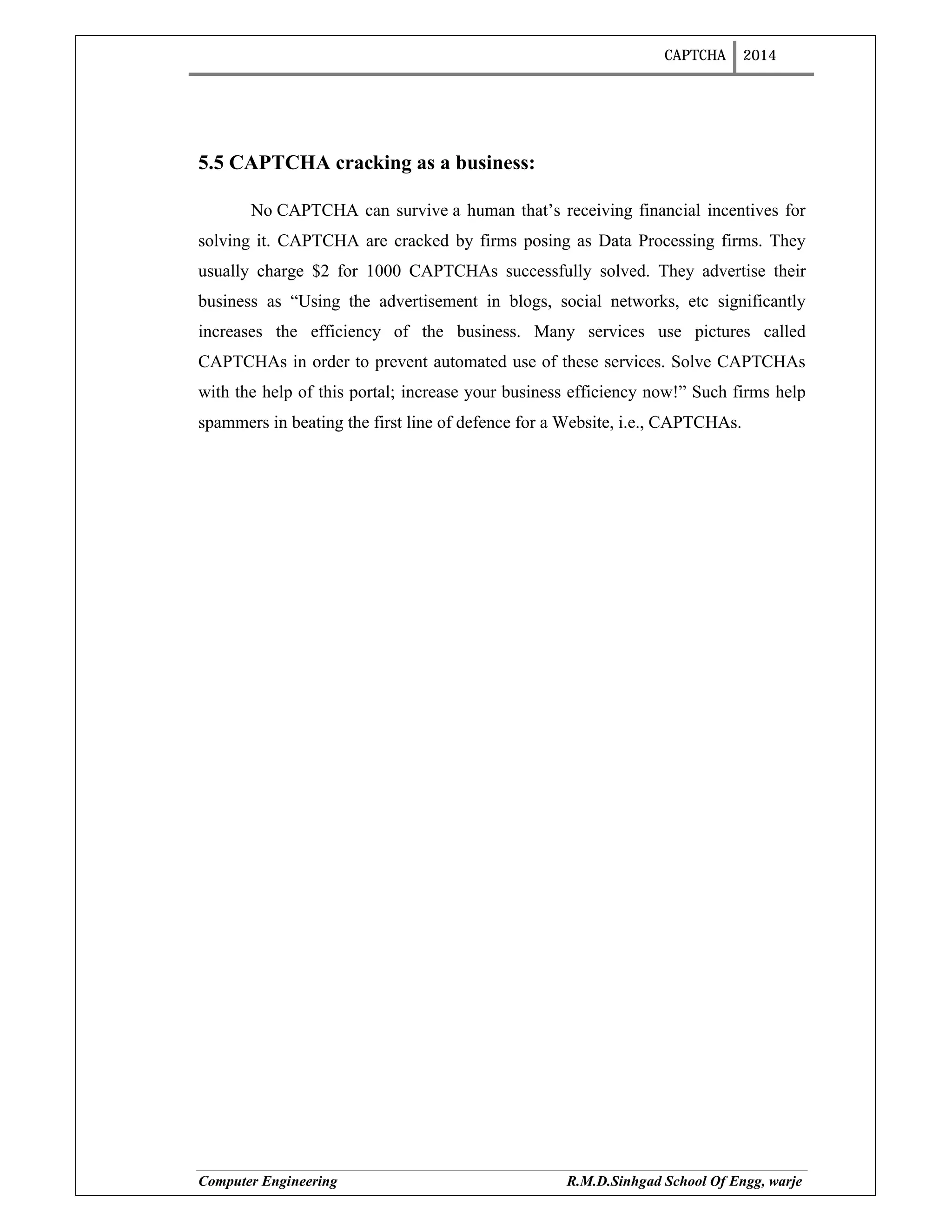 CAPTCHA 2014
Computer Engineering R.M.D.Sinhgad School Of Engg, warje
5.5 CAPTCHA cracking as a business:
No CAPTCHA can survive a human that’s receiving financial incentives for
solving it. CAPTCHA are cracked by firms posing as Data Processing firms. They
usually charge $2 for 1000 CAPTCHAs successfully solved. They advertise their
business as “Using the advertisement in blogs, social networks, etc significantly
increases the efficiency of the business. Many services use pictures called
CAPTCHAs in order to prevent automated use of these services. Solve CAPTCHAs
with the help of this portal; increase your business efficiency now!” Such firms help
spammers in beating the first line of defence for a Website, i.e., CAPTCHAs.
 