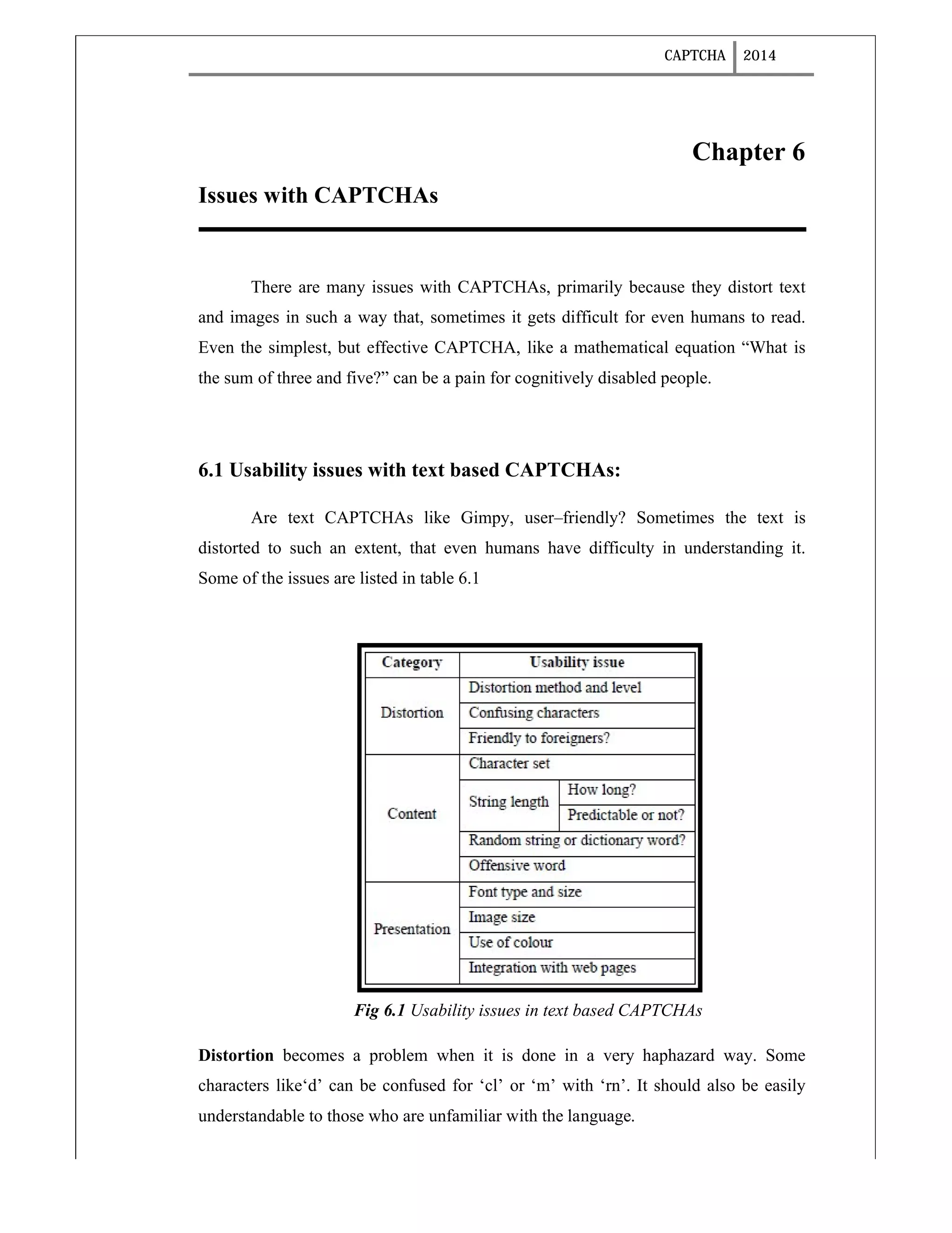 CAPTCHA 2014
Chapter 6
Issues with CAPTCHAs
There are many issues with CAPTCHAs, primarily because they distort text
and images in such a way that, sometimes it gets difficult for even humans to read.
Even the simplest, but effective CAPTCHA, like a mathematical equation “What is
the sum of three and five?” can be a pain for cognitively disabled people.
6.1 Usability issues with text based CAPTCHAs:
Are text CAPTCHAs like Gimpy, user–friendly? Sometimes the text is
distorted to such an extent, that even humans have difficulty in understanding it.
Some of the issues are listed in table 6.1
Fig 6.1 Usability issues in text based CAPTCHAs
Distortion becomes a problem when it is done in a very haphazard way. Some
characters like‘d’ can be confused for ‘cl’ or ‘m’ with ‘rn’. It should also be easily
understandable to those who are unfamiliar with the language.
 