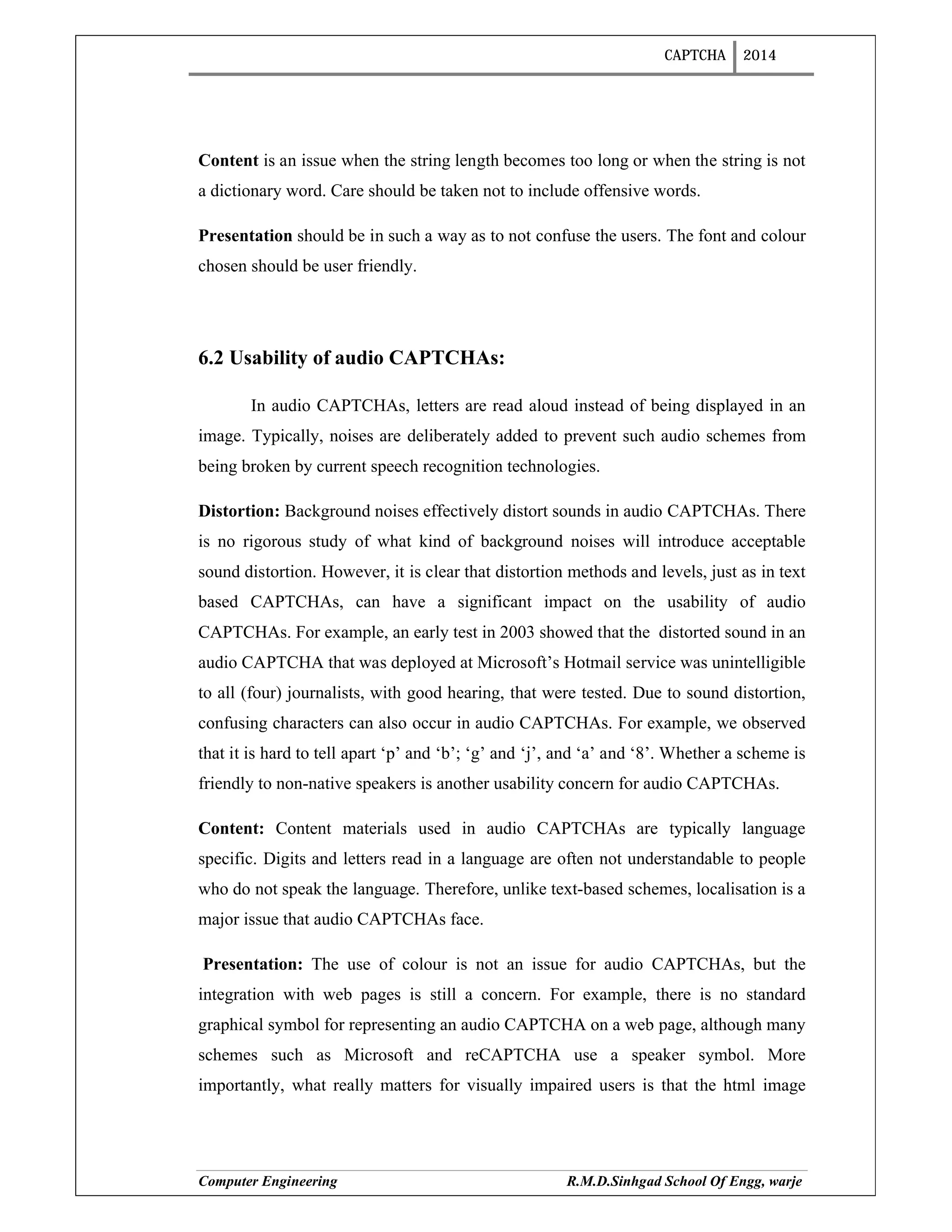 CAPTCHA 2014
Computer Engineering R.M.D.Sinhgad School Of Engg, warje
Content is an issue when the string length becomes too long or when the string is not
a dictionary word. Care should be taken not to include offensive words.
Presentation should be in such a way as to not confuse the users. The font and colour
chosen should be user friendly.
6.2 Usability of audio CAPTCHAs:
In audio CAPTCHAs, letters are read aloud instead of being displayed in an
image. Typically, noises are deliberately added to prevent such audio schemes from
being broken by current speech recognition technologies.
Distortion: Background noises effectively distort sounds in audio CAPTCHAs. There
is no rigorous study of what kind of background noises will introduce acceptable
sound distortion. However, it is clear that distortion methods and levels, just as in text
based CAPTCHAs, can have a significant impact on the usability of audio
CAPTCHAs. For example, an early test in 2003 showed that the distorted sound in an
audio CAPTCHA that was deployed at Microsoft’s Hotmail service was unintelligible
to all (four) journalists, with good hearing, that were tested. Due to sound distortion,
confusing characters can also occur in audio CAPTCHAs. For example, we observed
that it is hard to tell apart ‘p’ and ‘b’; ‘g’ and ‘j’, and ‘a’ and ‘8’. Whether a scheme is
friendly to non-native speakers is another usability concern for audio CAPTCHAs.
Content: Content materials used in audio CAPTCHAs are typically language
specific. Digits and letters read in a language are often not understandable to people
who do not speak the language. Therefore, unlike text-based schemes, localisation is a
major issue that audio CAPTCHAs face.
Presentation: The use of colour is not an issue for audio CAPTCHAs, but the
integration with web pages is still a concern. For example, there is no standard
graphical symbol for representing an audio CAPTCHA on a web page, although many
schemes such as Microsoft and reCAPTCHA use a speaker symbol. More
importantly, what really matters for visually impaired users is that the html image
 