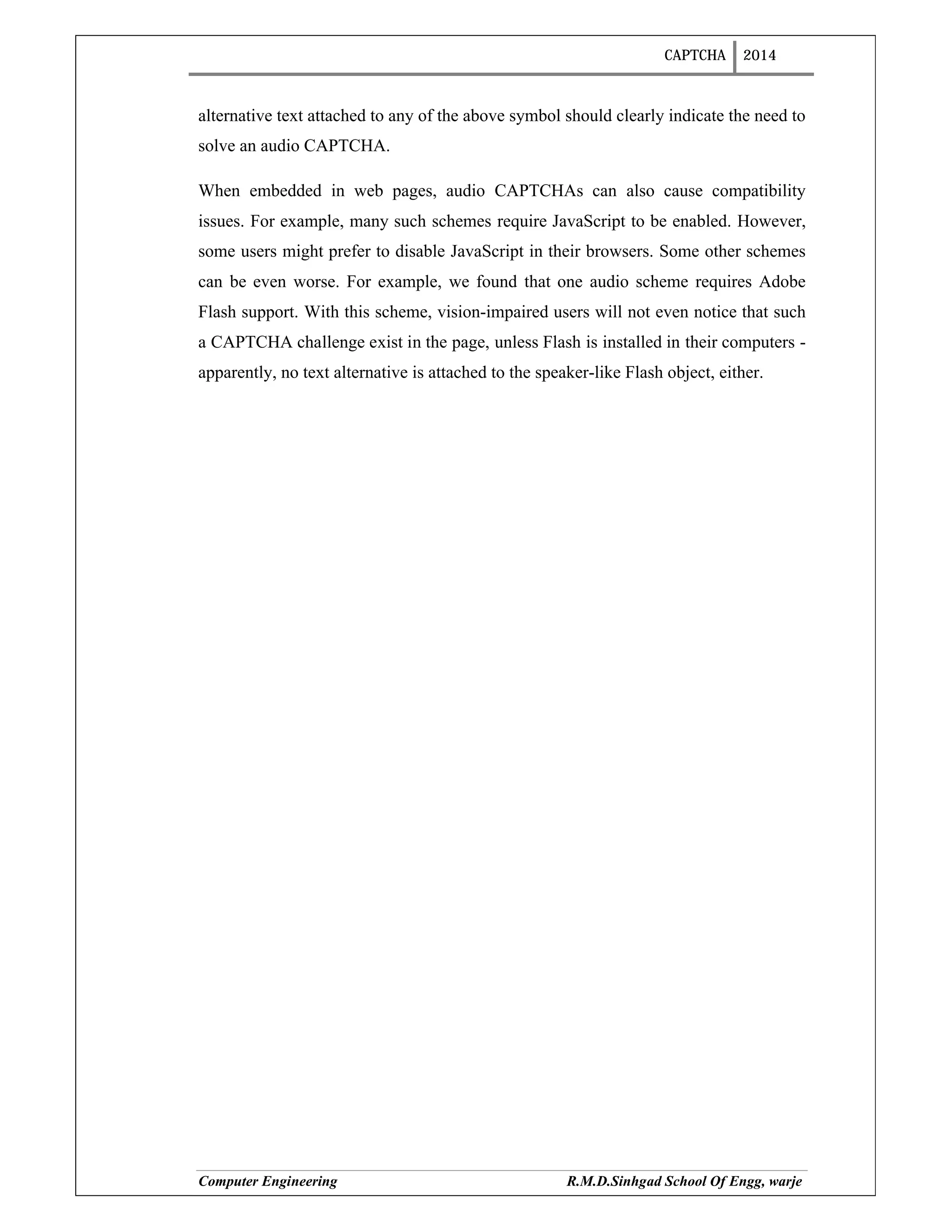 CAPTCHA 2014
Computer Engineering R.M.D.Sinhgad School Of Engg, warje
alternative text attached to any of the above symbol should clearly indicate the need to
solve an audio CAPTCHA.
When embedded in web pages, audio CAPTCHAs can also cause compatibility
issues. For example, many such schemes require JavaScript to be enabled. However,
some users might prefer to disable JavaScript in their browsers. Some other schemes
can be even worse. For example, we found that one audio scheme requires Adobe
Flash support. With this scheme, vision-impaired users will not even notice that such
a CAPTCHA challenge exist in the page, unless Flash is installed in their computers -
apparently, no text alternative is attached to the speaker-like Flash object, either.
 