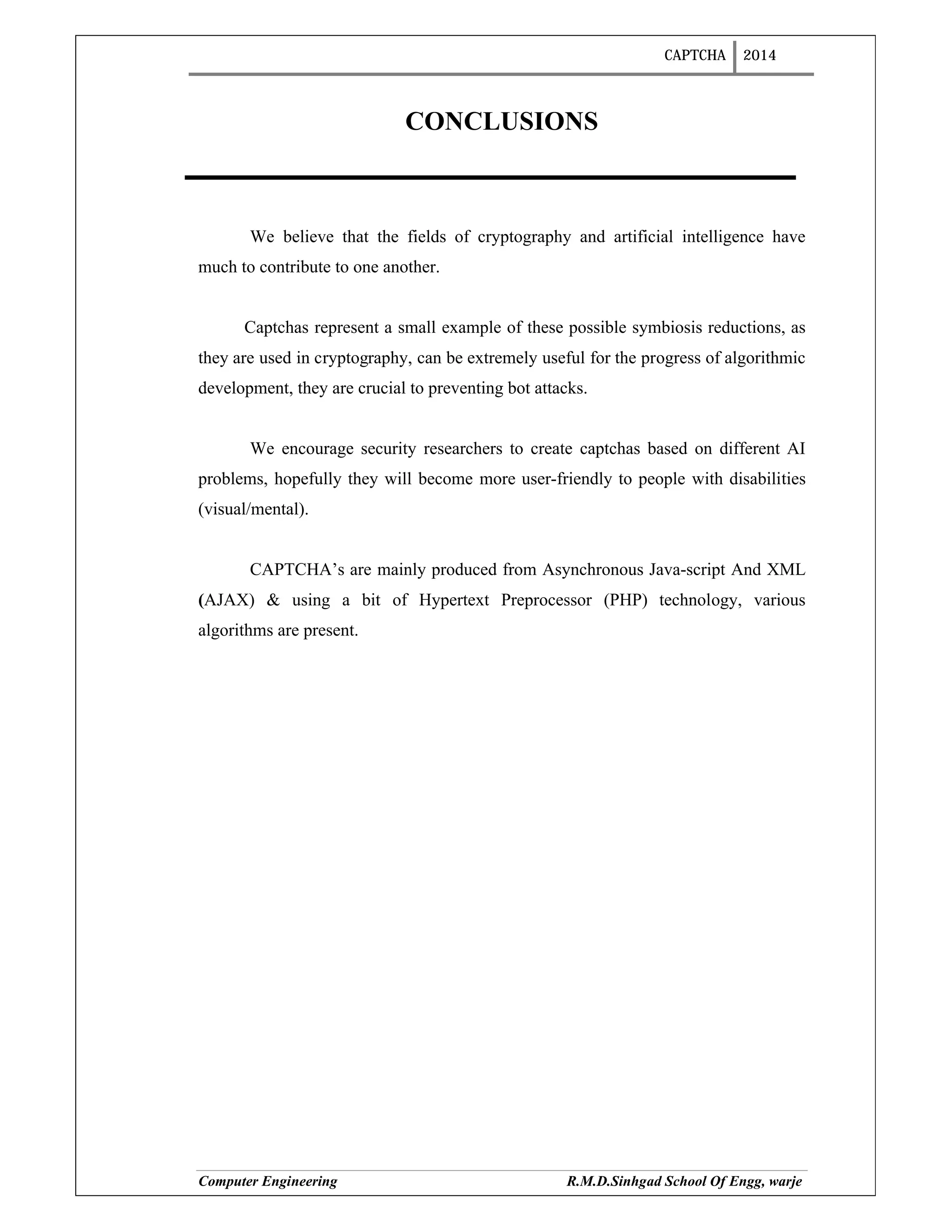 CAPTCHA 2014
Computer Engineering R.M.D.Sinhgad School Of Engg, warje
CONCLUSIONS
We believe that the fields of cryptography and artificial intelligence have
much to contribute to one another.
Captchas represent a small example of these possible symbiosis reductions, as
they are used in cryptography, can be extremely useful for the progress of algorithmic
development, they are crucial to preventing bot attacks.
We encourage security researchers to create captchas based on different AI
problems, hopefully they will become more user-friendly to people with disabilities
(visual/mental).
CAPTCHA’s are mainly produced from Asynchronous Java-script And XML
(AJAX) & using a bit of Hypertext Preprocessor (PHP) technology, various
algorithms are present.
 