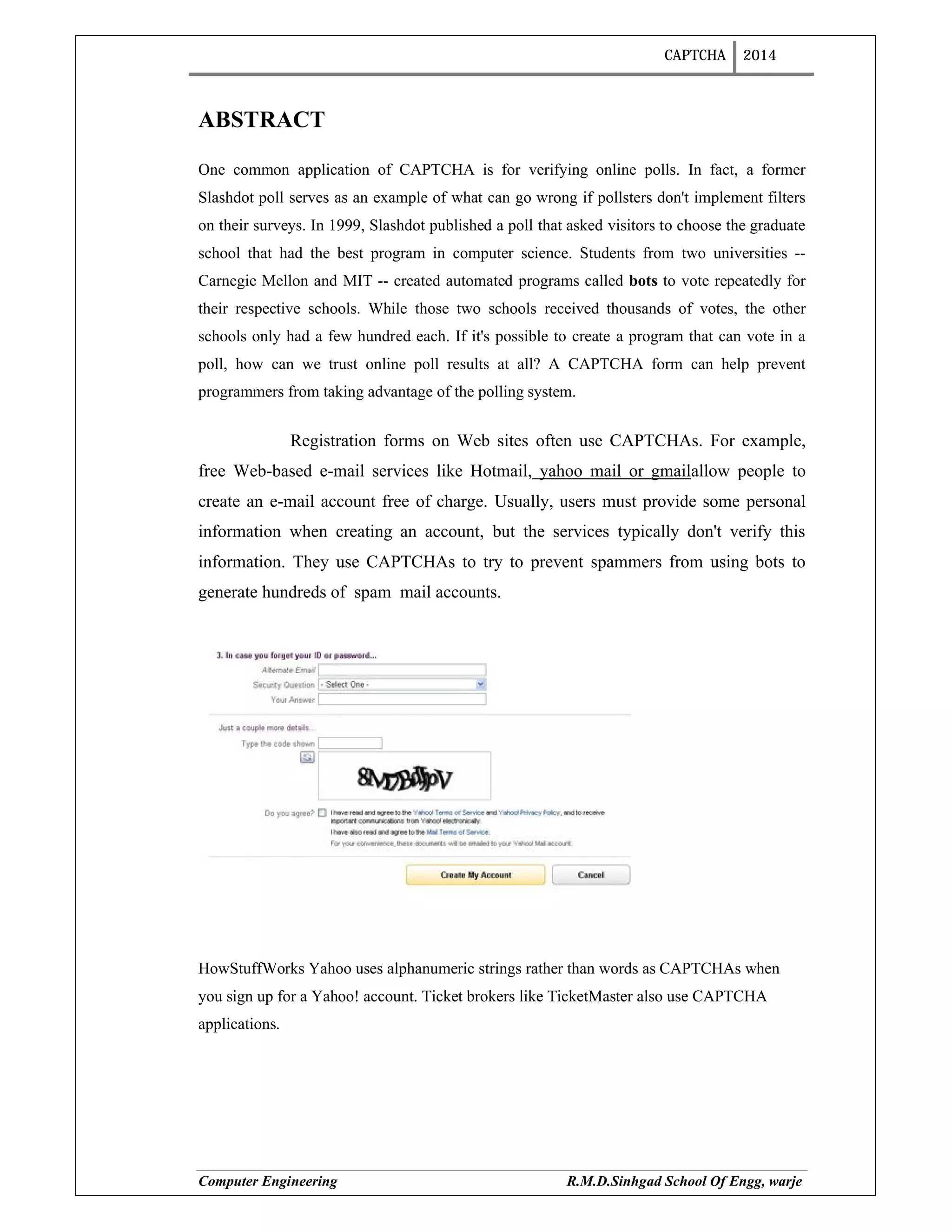 CAPTCHA 2014
Computer Engineering R.M.D.Sinhgad School Of Engg, warje
ABSTRACT
One common application of CAPTCHA is for verifying online polls. In fact, a former
Slashdot poll serves as an example of what can go wrong if pollsters don't implement filters
on their surveys. In 1999, Slashdot published a poll that asked visitors to choose the graduate
school that had the best program in computer science. Students from two universities --
Carnegie Mellon and MIT -- created automated programs called bots to vote repeatedly for
their respective schools. While those two schools received thousands of votes, the other
schools only had a few hundred each. If it's possible to create a program that can vote in a
poll, how can we trust online poll results at all? A CAPTCHA form can help prevent
programmers from taking advantage of the polling system.
Registration forms on Web sites often use CAPTCHAs. For example,
free Web-based e-mail services like Hotmail, yahoo mail or gmailallow people to
create an e-mail account free of charge. Usually, users must provide some personal
information when creating an account, but the services typically don't verify this
information. They use CAPTCHAs to try to prevent spammers from using bots to
generate hundreds of spam mail accounts.
HowStuffWorks Yahoo uses alphanumeric strings rather than words as CAPTCHAs when
you sign up for a Yahoo! account. Ticket brokers like TicketMaster also use CAPTCHA
applications.
 