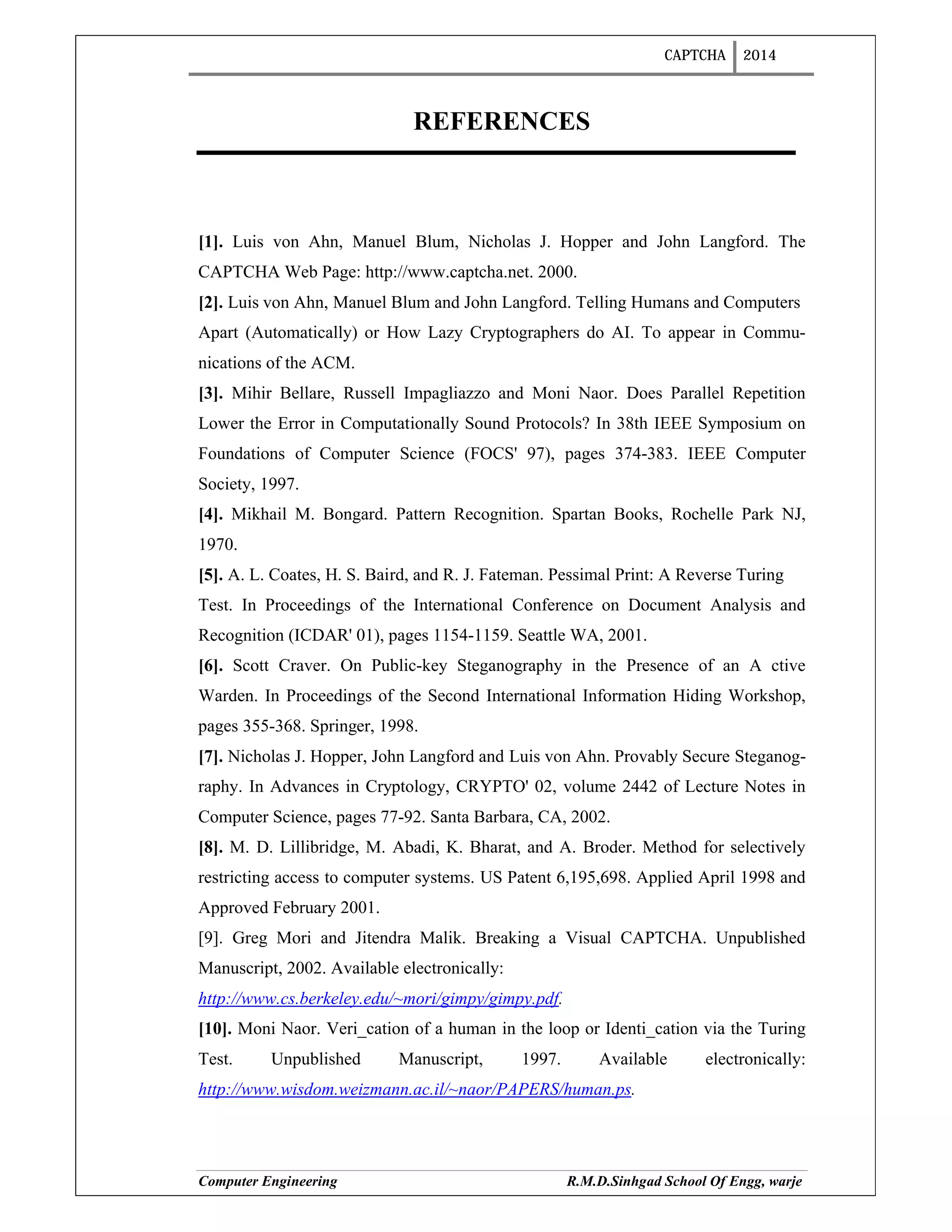 CAPTCHA 2014
Computer Engineering R.M.D.Sinhgad School Of Engg, warje
REFERENCES
[1]. Luis von Ahn, Manuel Blum, Nicholas J. Hopper and John Langford. The
CAPTCHA Web Page: http://www.captcha.net. 2000.
[2]. Luis von Ahn, Manuel Blum and John Langford. Telling Humans and Computers
Apart (Automatically) or How Lazy Cryptographers do AI. To appear in Commu-
nications of the ACM.
[3]. Mihir Bellare, Russell Impagliazzo and Moni Naor. Does Parallel Repetition
Lower the Error in Computationally Sound Protocols? In 38th IEEE Symposium on
Foundations of Computer Science (FOCS' 97), pages 374-383. IEEE Computer
Society, 1997.
[4]. Mikhail M. Bongard. Pattern Recognition. Spartan Books, Rochelle Park NJ,
1970.
[5]. A. L. Coates, H. S. Baird, and R. J. Fateman. Pessimal Print: A Reverse Turing
Test. In Proceedings of the International Conference on Document Analysis and
Recognition (ICDAR' 01), pages 1154-1159. Seattle WA, 2001.
[6]. Scott Craver. On Public-key Steganography in the Presence of an A ctive
Warden. In Proceedings of the Second International Information Hiding Workshop,
pages 355-368. Springer, 1998.
[7]. Nicholas J. Hopper, John Langford and Luis von Ahn. Provably Secure Steganog-
raphy. In Advances in Cryptology, CRYPTO' 02, volume 2442 of Lecture Notes in
Computer Science, pages 77-92. Santa Barbara, CA, 2002.
[8]. M. D. Lillibridge, M. Abadi, K. Bharat, and A. Broder. Method for selectively
restricting access to computer systems. US Patent 6,195,698. Applied April 1998 and
Approved February 2001.
[9]. Greg Mori and Jitendra Malik. Breaking a Visual CAPTCHA. Unpublished
Manuscript, 2002. Available electronically:
http://www.cs.berkeley.edu/~mori/gimpy/gimpy.pdf.
[10]. Moni Naor. Veri_cation of a human in the loop or Identi_cation via the Turing
Test. Unpublished Manuscript, 1997. Available electronically:
http://www.wisdom.weizmann.ac.il/~naor/PAPERS/human.ps.
 