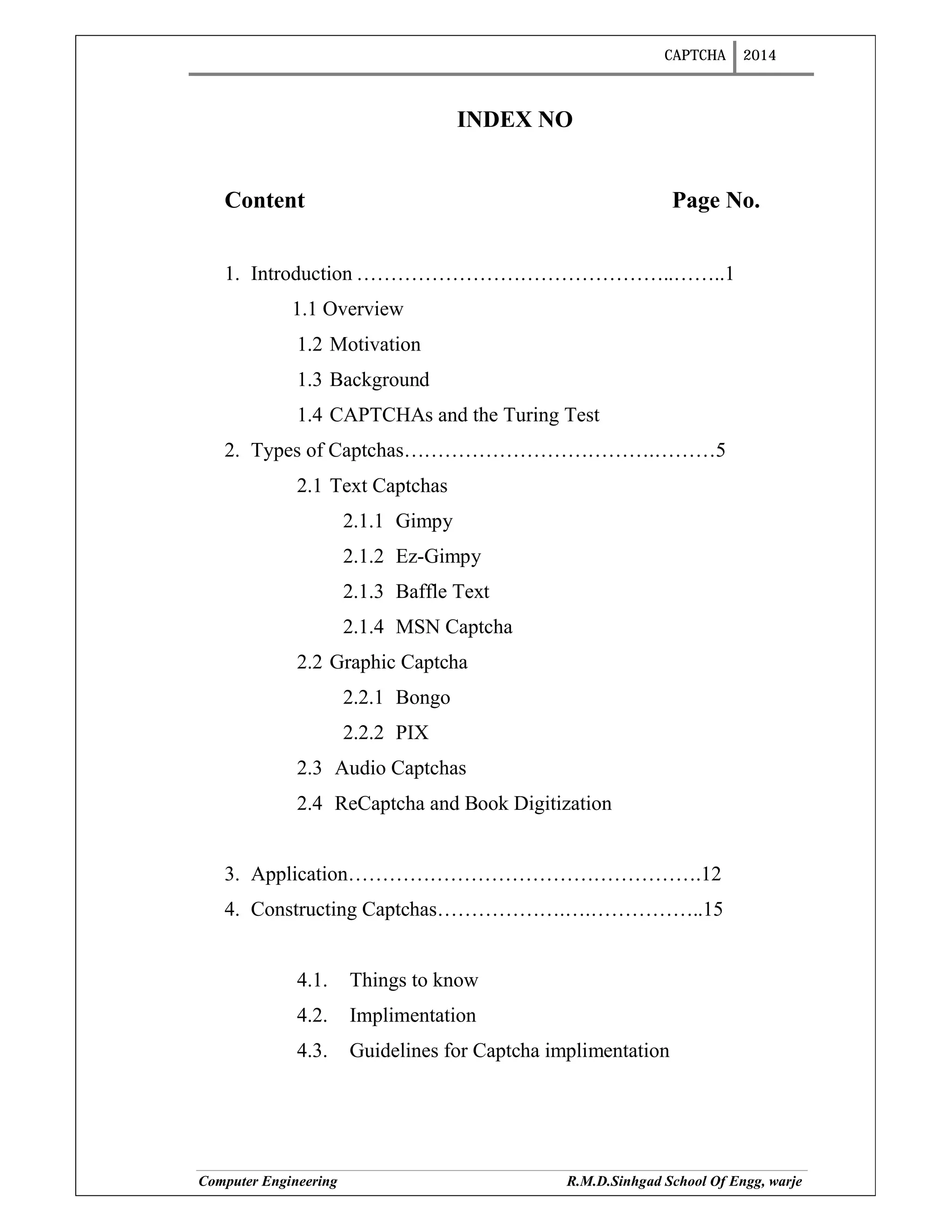 CAPTCHA 2014
Computer Engineering R.M.D.Sinhgad School Of Engg, warje
INDEX NO
Content Page No.
1. Introduction ………………………………………..……..1
1.1 Overview
1.2 Motivation
1.3 Background
1.4 CAPTCHAs and the Turing Test
2. Types of Captchas……………………………….………5
2.1 Text Captchas
2.1.1 Gimpy
2.1.2 Ez-Gimpy
2.1.3 Baffle Text
2.1.4 MSN Captcha
2.2 Graphic Captcha
2.2.1 Bongo
2.2.2 PIX
2.3 Audio Captchas
2.4 ReCaptcha and Book Digitization
3. Application…………………………………………….12
4. Constructing Captchas……………….….……………..15
4.1. Things to know
4.2. Implimentation
4.3. Guidelines for Captcha implimentation
 