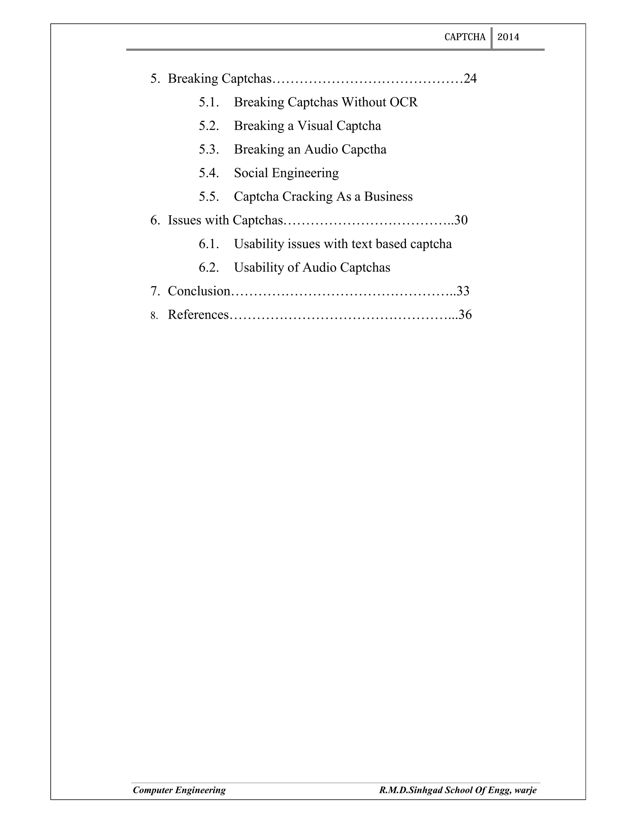 CAPTCHA 2014
Computer Engineering R.M.D.Sinhgad School Of Engg, warje
5. Breaking Captchas……………………………………24
5.1. Breaking Captchas Without OCR
5.2. Breaking a Visual Captcha
5.3. Breaking an Audio Capctha
5.4. Social Engineering
5.5. Captcha Cracking As a Business
6. Issues with Captchas………………………………..30
6.1. Usability issues with text based captcha
6.2. Usability of Audio Captchas
7. Conclusion…………………………………………..33
8. References…………………………………………...36
 