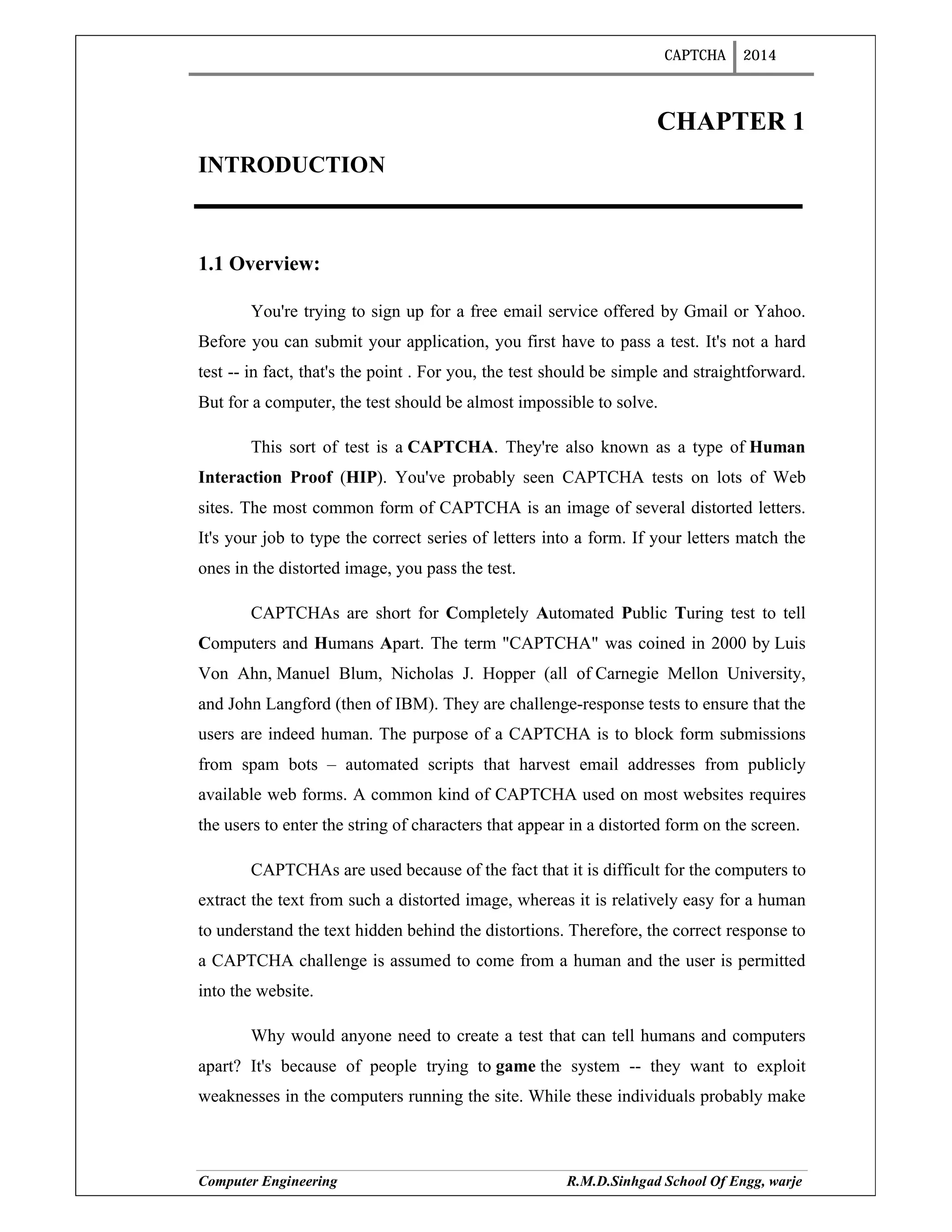 CAPTCHA 2014
Computer Engineering R.M.D.Sinhgad School Of Engg, warje
CHAPTER 1
INTRODUCTION
1.1 Overview:
You're trying to sign up for a free email service offered by Gmail or Yahoo.
Before you can submit your application, you first have to pass a test. It's not a hard
test -- in fact, that's the point . For you, the test should be simple and straightforward.
But for a computer, the test should be almost impossible to solve.
This sort of test is a CAPTCHA. They're also known as a type of Human
Interaction Proof (HIP). You've probably seen CAPTCHA tests on lots of Web
sites. The most common form of CAPTCHA is an image of several distorted letters.
It's your job to type the correct series of letters into a form. If your letters match the
ones in the distorted image, you pass the test.
CAPTCHAs are short for Completely Automated Public Turing test to tell
Computers and Humans Apart. The term "CAPTCHA" was coined in 2000 by Luis
Von Ahn, Manuel Blum, Nicholas J. Hopper (all of Carnegie Mellon University,
and John Langford (then of IBM). They are challenge-response tests to ensure that the
users are indeed human. The purpose of a CAPTCHA is to block form submissions
from spam bots – automated scripts that harvest email addresses from publicly
available web forms. A common kind of CAPTCHA used on most websites requires
the users to enter the string of characters that appear in a distorted form on the screen.
CAPTCHAs are used because of the fact that it is difficult for the computers to
extract the text from such a distorted image, whereas it is relatively easy for a human
to understand the text hidden behind the distortions. Therefore, the correct response to
a CAPTCHA challenge is assumed to come from a human and the user is permitted
into the website.
Why would anyone need to create a test that can tell humans and computers
apart? It's because of people trying to game the system -- they want to exploit
weaknesses in the computers running the site. While these individuals probably make
 