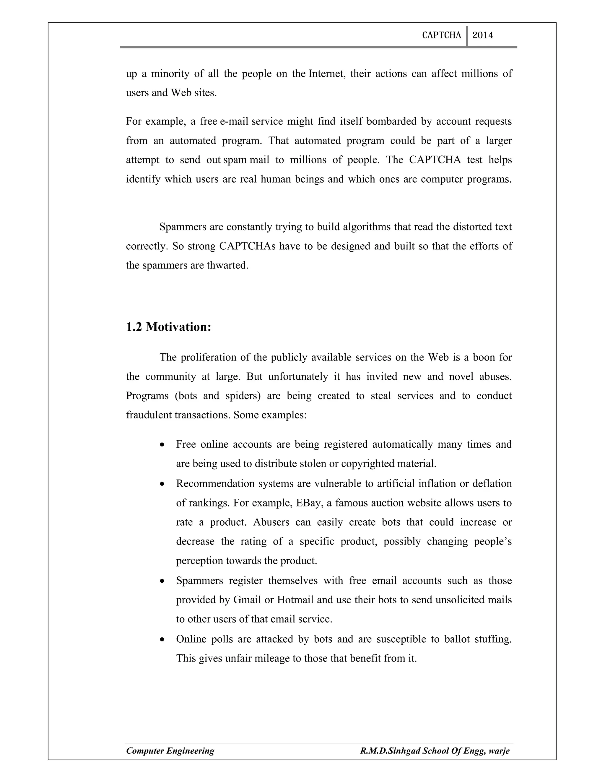 CAPTCHA 2014
Computer Engineering R.M.D.Sinhgad School Of Engg, warje
up a minority of all the people on the Internet, their actions can affect millions of
users and Web sites.
For example, a free e-mail service might find itself bombarded by account requests
from an automated program. That automated program could be part of a larger
attempt to send out spam mail to millions of people. The CAPTCHA test helps
identify which users are real human beings and which ones are computer programs.
Spammers are constantly trying to build algorithms that read the distorted text
correctly. So strong CAPTCHAs have to be designed and built so that the efforts of
the spammers are thwarted.
1.2 Motivation:
The proliferation of the publicly available services on the Web is a boon for
the community at large. But unfortunately it has invited new and novel abuses.
Programs (bots and spiders) are being created to steal services and to conduct
fraudulent transactions. Some examples:
 Free online accounts are being registered automatically many times and
are being used to distribute stolen or copyrighted material.
 Recommendation systems are vulnerable to artificial inflation or deflation
of rankings. For example, EBay, a famous auction website allows users to
rate a product. Abusers can easily create bots that could increase or
decrease the rating of a specific product, possibly changing people’s
perception towards the product.
 Spammers register themselves with free email accounts such as those
provided by Gmail or Hotmail and use their bots to send unsolicited mails
to other users of that email service.
 Online polls are attacked by bots and are susceptible to ballot stuffing.
This gives unfair mileage to those that benefit from it.
 