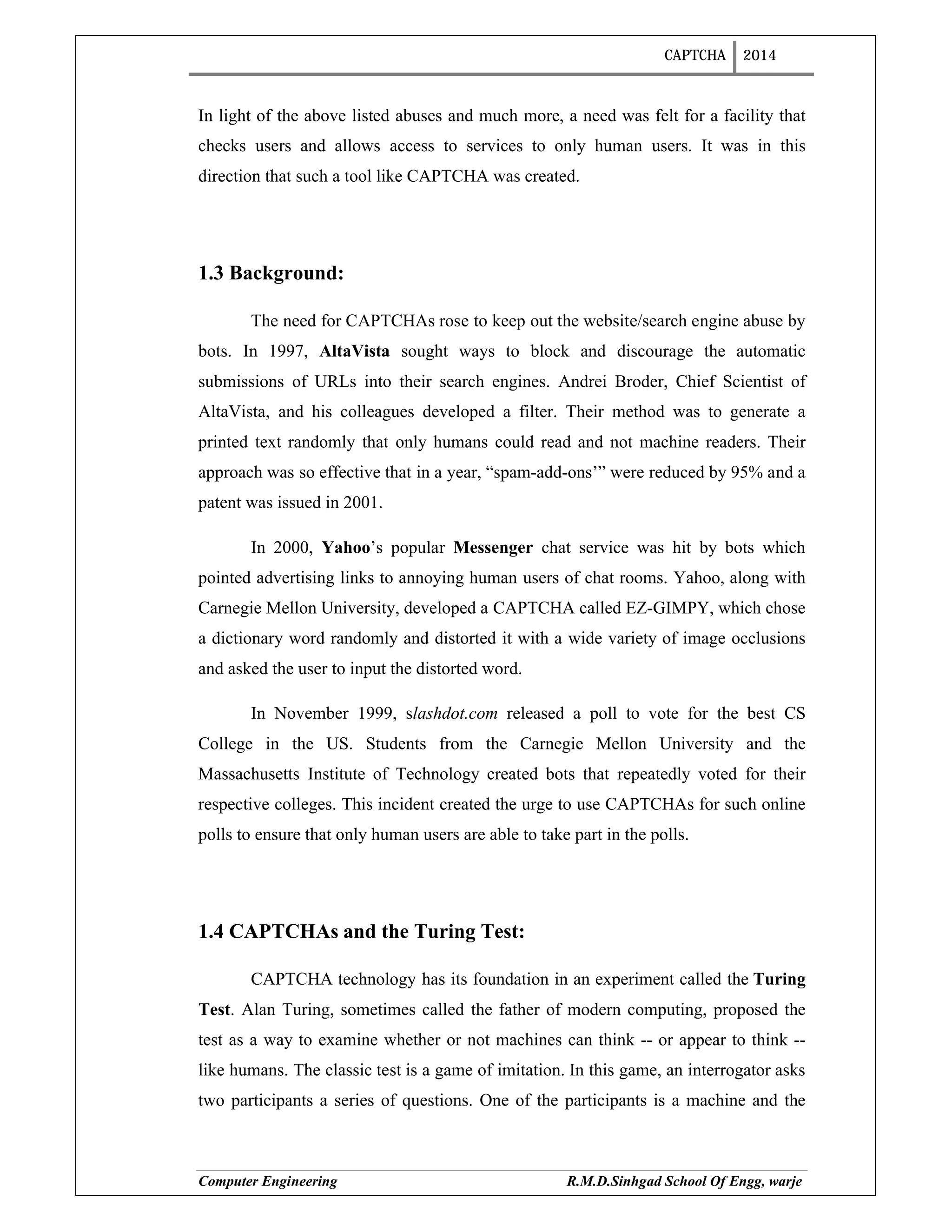 CAPTCHA 2014
Computer Engineering R.M.D.Sinhgad School Of Engg, warje
In light of the above listed abuses and much more, a need was felt for a facility that
checks users and allows access to services to only human users. It was in this
direction that such a tool like CAPTCHA was created.
1.3 Background:
The need for CAPTCHAs rose to keep out the website/search engine abuse by
bots. In 1997, AltaVista sought ways to block and discourage the automatic
submissions of URLs into their search engines. Andrei Broder, Chief Scientist of
AltaVista, and his colleagues developed a filter. Their method was to generate a
printed text randomly that only humans could read and not machine readers. Their
approach was so effective that in a year, “spam-add-ons’” were reduced by 95% and a
patent was issued in 2001.
In 2000, Yahoo’s popular Messenger chat service was hit by bots which
pointed advertising links to annoying human users of chat rooms. Yahoo, along with
Carnegie Mellon University, developed a CAPTCHA called EZ-GIMPY, which chose
a dictionary word randomly and distorted it with a wide variety of image occlusions
and asked the user to input the distorted word.
In November 1999, slashdot.com released a poll to vote for the best CS
College in the US. Students from the Carnegie Mellon University and the
Massachusetts Institute of Technology created bots that repeatedly voted for their
respective colleges. This incident created the urge to use CAPTCHAs for such online
polls to ensure that only human users are able to take part in the polls.
1.4 CAPTCHAs and the Turing Test:
CAPTCHA technology has its foundation in an experiment called the Turing
Test. Alan Turing, sometimes called the father of modern computing, proposed the
test as a way to examine whether or not machines can think -- or appear to think --
like humans. The classic test is a game of imitation. In this game, an interrogator asks
two participants a series of questions. One of the participants is a machine and the
 
