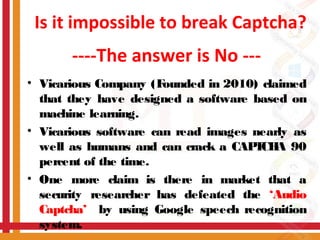 Is it impossible to break Captcha?
----The answer is No ---
• Vicarious Company (Founded in 2010) claimed
that they have designed a software based on
machine learning.
• Vicarious software can read images nearly as
well as humans and can crack a CAPTCHA 90
percent of the time.
• One more claim is there in market that a
security researcher has defeated the ‘Audio
Captcha’ by using Google speech recognition
system.
 