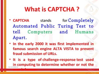 What is CAPTCHA ?
• CAPTCHA stands for Completely
Automated Public Turing Test to
tell Computers and Humans
Apart. 
• In the early 2000 it was first implemented in
famous search engine ALTA VISTA to prevent
fraud submission of URLs.
• It is a type of challenge-response test used
in computing to determine whether or not the
user is human.
Source: www.tutorialspoint.com/
 