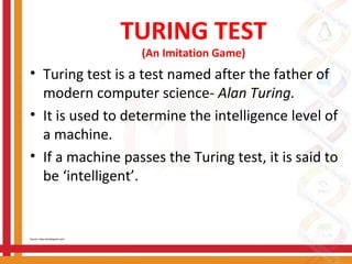 TURING TEST
(An Imitation Game)
• Turing test is a test named after the father of
modern computer science- Alan Turing.
• It is used to determine the intelligence level of
a machine.
• If a machine passes the Turing test, it is said to
be ‘intelligent’.
Source: www.tutorialspoint.com/
 