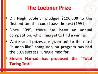 The Loebner Prize
• Dr. Hugh Loebner pledged $100,000 to the
first entrant that could pass the test (1991).
• Since 1995, there has been an annual
competition, which has yet to find a winner.
• While small prizes are given out to the most
"human-like" computer, no program has had
the 50% success Turing aimed for.
• Steven Harnad has proposed the "Total
Turing Test"
 