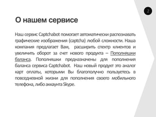 2

О нашем сервисе
Наш сервис Captchabot помогает автоматически распознавать
графические изображения (captcha) любой сложности. Наша
компания предлагает Вам, расширить спектр клиентов и
увеличить оборот за счет нового продукта – Пополняшки
баланса. Пополняшки предназначены для пополнения
баланса сервиса Captchabot. Наш новый продукт это аналог
карт оплаты, которыми Вы благополучно пользуетесь в
повседневной жизни для пополнения своего мобильного
телефона, либо аккаунта Skype.
 
