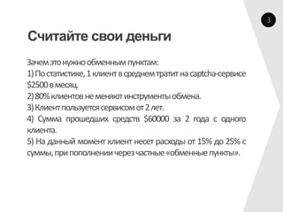 3

Считайте свои деньги
Зачем это нужно обменным пунктам:
1) По статистике, 1 клиент в среднем тратит на captcha-сервисе
$2500 в месяц.
2) 80% клиентов не меняют инструменты обмена.
3) Клиент пользуется сервисом от 2 лет.
4) Сумма прошедших средств $60000 за 2 года с одного
клиента.
5) На данный момент клиент несет расходы от 15% до 25% с
суммы, при пополнении через частные «обменные пункты».
 